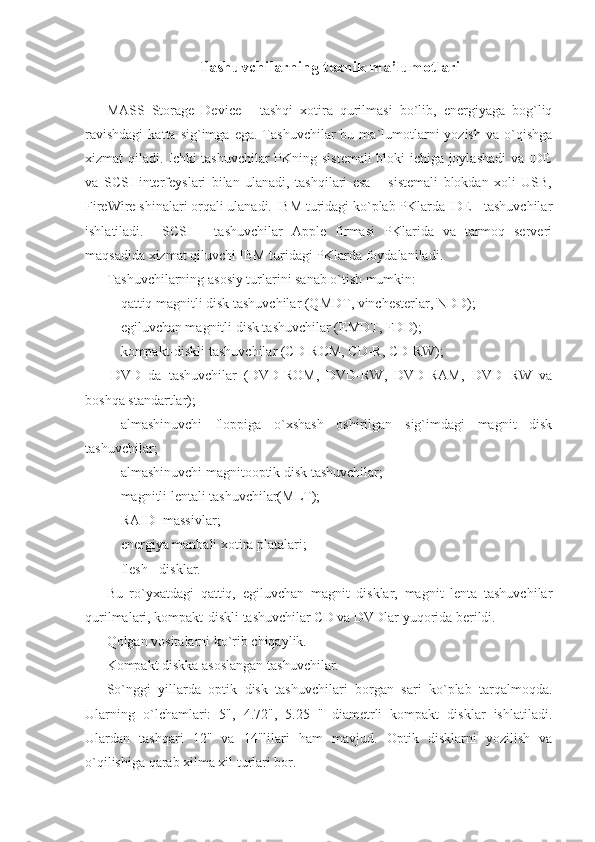 Tashuvchilarning texnik ma’lumotlari 
MASS   Storage   Device   -   tashqi   xotira   qurilmasi   bo`lib,   energiyaga   bog`liq
ravishdagi  katta  sig`imga  ega.   Tashuvchilar  bu  ma`lumotlarni  yozish  va  o`qishga
xizmat qiladi. Ichki tashuvchilar  PKning sistemali  bloki ichiga joylashadi  va IDE
va   SCSI   interfeyslari   bilan   ulanadi,   tashqilari   esa   –   sistemali   blokdan   xoli   USB,
FireWire shinalari orqali ulanadi. IBM turidagi ko`plab PKlarda IDE - tashuvchilar
ishlatiladi.     SCSI   -   tashuvchilar   Apple   firmasi   PKlarida   va   tarmoq   serveri
maqsadida xizmat qiluvchi IBM turidagi PKlarda foydalaniladi. 
Tashuvchilarning asosiy turlarini sanab o`tish mumkin: 
- qattiq magnitli disk tashuvchilar (QMDT, vinchesterlar, NDD); 
- egiluvchan magnitli disk tashuvchilar (EMDT, FDD); 
- kompakt-diskli tashuvchilar (CD-ROM, CD-R, CD-RW); 
-DVD   da   tashuvchilar   (DVD-ROM,   DVD-RW,   DVD-RAM,   DVD+RW   va
boshqa standartlar); 
- almashinuvchi   floppiga   o`xshash   oshirilgan   sig`imdagi   magnit   disk
tashuvchilar; 
- almashinuvchi magnitooptik disk tashuvchilar; 
- magnitli lentali tashuvchilar(MLT);  
- RAID- massivlar; 
- energiya manbali xotira platalari; 
- flesh - disklar. 
Bu   ro`yxatdagi   qattiq,   egiluvchan   magnit   disklar,   magnit   lenta   tashuvchilar
qurilmalari, kompakt-diskli tashuvchilar CD va DVDlar yuqorida berildi. 
Qolgan vositalarni ko`rib chiqaylik. 
Kompakt diskka asoslangan tashuvchilar. 
So`nggi   yillarda   optik   disk   tashuvchilari   borgan   sari   ko`plab   tarqalmoqda.
Ularning   o`lchamlari:   5",   4.72",   5.25   "   diametrli   kompakt   disklar   ishlatiladi.
Ulardan   tashqari   12"   va   14"lilari   ham   mavjud.   Optik   disklarni   yozilish   va
o`qilishiga qarab xilma xil turlari bor.  