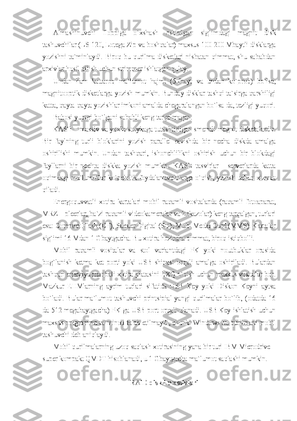 Almashinuvchi   floppiga   o`xshash   oshirilgan   sig`imdagi   magnit   disk
tashuvchilar (LS-120, Lotega Zip va boshqalar) maxsus 100-200 Mbaytli disklarga
yozishni   ta`minlaydi.   Biroq   bu   qurilma   disketlari   nisbatan   qimmat,   shu   sababdan
arxivlar hosil qilish uchun strimmer ishlatgan qulay. 
Undan   ham   kattaroq   ma`lumot   hajmi   (5Tbayt   va   undan   ko`proq)   bo`lsa,
magnitooptik disketlarga yozish mumkin. Bunday disklar tashqi ta`sirga qarshiligi
katta, qayta-qayta yozishlar imkoni amalda chegaralangan bo`lsa-da, tezligi yuqori.
Bahosi yuqori bo`lgani sababli keng tarqalmagan.  
KASH – massiv va yaxlit stoykaga tutashtirilgan smenali magnit disketalardir.
Bir   faylning   turli   bloklarini   yozish   parallel   ravishda   bir   necha   diskda   amalga
oshirilishi   mumkin.   Undan   tashqari,   ishonchlilikni   oshirish   uchun   bir   blokdagi
fayllarni   bir   nechta   diskka   yozish   mumkin.   KASH   tasvirlar   -   serverlarda   katta
oqimdagi ma`lumotlar ko`pchilik foydalanuvchilarga o`qish, yozish uchun xizmat
qiladi.  
Energoquvvatli   xotira   kartalari   mobil   raqamli   vositalarda   (raqamli   fotoaparat,
MRZ – pleerlar, ba`zi raqamli videokameralar va hokazolar) keng tarqalgan, turlari
esa: Compact Flash (CF), Sucuer Digital (SD), Multi Media Card (MMS). Kartalar
sig`imi 16 Mdan 1 Gbaytgacha. Bu xotira hozircha qimmat, biroq istiqbolli. 
Mobil   raqamli   vositalar   va   stol   variantdagi   PK   yoki   noutbuklar   orasida
bog`lanish   ketma–ket   porti   yoki   USB   shinasi   orqali   amalga   oshiriladi.   Bulardan
tashqari energiya manbali xotira platasini EXQ o`qish uchun maxsus vositalar bor.
Mazkur   EHMlarning   ayrim   turlari   sifatida   USB   Key   yoki   Diskon   Keyni   aytsa
bo`ladi.   Bular   ma`lumot   tashuvchi   printsipial   yangi   qurilmalar   bo`lib,   (odatda   16
da 512 megabaytgacha) PK ga USB port orqali ulanadi. USB Key ishlatish uchun
maxsus programma ta`minoti talab etilmaydi, chunki Windows bu qurilmani mobil
tashuvchi deb aniqlaydi. 
Mobil qurilmalarning uzoq saqlash xotirasining yana bir turi IBM Microdrive –
super kompakt QMDT hisoblanadi, u 1 Gbaytgacha ma`lumot saqlashi mumkin. 
  
         RAID diskli massivlari  