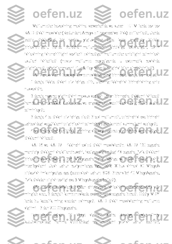   Ma`lumotlar   bazasining   mashina–serverlarida   va   super   –   EHM   larda   tez–tez
RAID diskli massivlar (Redundant Arrays of Inexpective Disk) qo`llaniladi, ularda
qattiq   disklardagi   bir   nechta   yig`uvchilar   bitta   katta   mantiqiy   blokka
birlashtirilgan,   bunda   ortiqcha   ma`lumotlarni   kiritishga   asoslangan,   tizim
ishlashning   ishonchliligini   sezilarli   oshiradigan   ma`lumotlar   aniqligini   ta`minlash
usullari   ishlatiladi   (nosoz   ma`lumot   payqalganda   u   avtomatik   ravishda
to`g`rilanadi, to`g`rilanmagani Plug&Play rejimda to`g`risi bilan almashtiriladi).  
 RAID massivlarni bazaviy komponovkalashning bir necha darajalari mavjud: 
1-daraja   ikkita   diskni   o`z   ichiga   olib,   ularning   ikkinchisi   birinchisining   aniq
nusxasidir; 
2-daraja nazorat yig`indisini maxsus saqlash uchun bir necha disklarni ishlatadi
hamda   eng   murakkab   funktsional   va   eng   samarli   xatoliklarni   to`g`rilash   usulini
ta`minlaydi; 
3-daraja 4 ta diskni o`z ichiga oladi: 3 tasi ma`lumotli, to`rtinchisi esa birinchi
uchtasidagi xatoliklarni to`g`rilashni ta`minlaydigan kontrol summalarni saqlaydi; 
4   va   5   darajalar   har   birida   o`zining   shaxsiy   nazorat   yig`indilari   saqlanadigan
disklarni ishlatadi. 
RAID6   va   RAID7   –   ikkinchi   avlod   diskli   massivlardir.   RAID7   120   tagacha
mantiqiy disklarni shakillantiruvchi, istalgan sig`imdagi 48 tagacha fizik disklarni
birlashtirish   mumkin;   u   256   Mbaytgacha   ichki   keshga   va   SCSI   tipidagi   tashqi
interfeyslarni   ulash   uchun   raz`yomlarga   ega.   Ichki   X-bus   shinasi   80   Mbayt/s
o`tkazish imkoniyatiga ega (taqqoslash uchun: SCSI-3 transferi 40 Mbayt/sgacha,
fizik diskdan o`qish tezligi esa 5 Mbayt/s gacha bo`ladi). 
  RAID   diskli   massivlarda   ishdan   chiqquncha   ishlashining   o`rtacha   vaqti   yuz
minglab soat, 2 darajali komponovkada esa million soatgacha boradi. Oddiy MDY
larda   bu   kattalik   ming   soatdan   oshmaydi.   RAID   diskli   massivlarning   ma`lumot
sig`imi – 3 dan 700 Gbaytgacha. 
Taqqoslash   uchun:   10   Tbayt   sig`imli   xotira   Rossiya   Davlat   ilmiy
kutubxonasidagi   hamma   kitoblardagi   ma`lumotlarni   yozish   uchun   etarlidir, 