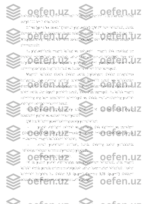 boshqacha aytganda, har biri 1600 betli 14 mln jild, har biri 10 ta tokchadan iborat
qariyb 100 km li shkaflardir. 
Olinadigan disk paketli   (Bernuli  yig`uvchisi) QMDY ham ishlatiladi, ularda
diametri   13   mm   li   disklardan   iborat   paketlar   qo`llaniladi,   bu   paketlar   20dan   230
Mbaytgacha   sig`imga   va   kichikroq   tezkorlikka   ega,   lekin  vinchesterga   qaraganda
qimmatroqdir.  
Bu   yig`uvchilarda   magnit   kallagi   va   tashuvchi   -   magnit   disk   orasidagi   tor
tirqishni   minimallash   va   rostlash   uchun   Bernulli   qonuni   ishlatiladi:   jism   sirti
bo`ylab   harakatlanayotgan   suyuqlik   yoki   gaz   oqimi   yaratayotgan   bosim   shu
oqimning tezligiga bog`liq bo`ladi va bu tezlik oshishi bilan kamayadi. 
Magnitli   kallaklar   elastik   disklar   ustida   joylashgan:   disklar   qo`zg`almas
bo`lganda,   ular   o`zining   og`irligi   ta`siri   ostida   osilib   turadi   va   kallaklardan
chetroqda bo`ladi, disklar tez aylanganda hosil bo`ladigan havoning siyraklashishi
ta`siri   ostida   ular   deyarli   yopishib   turadi,   lekin   unga   tegmaydi.   Bu   kallak   magnit
oqimining   eng   kam   tarqalishini   ta`minlaydi   va   diskda   ma`lumotlarning   yozilish
zichligini oshirish imkonini beradi. 
Bernulli   yig`uvchilarinig   asosiy   afzalligi   -   PK   dan   tashqarida   disklar
paketlarini yig`ish va saqlash imkoniyatidir.  
QMD tafsiflarini yaxshilashning asosiy yo`nalishlari: 
yozish   zichligini   oshirish   va   oqibatda   disk   sig`imini   va   transferni
(diskning   aylanish   tezligini   oshirmasdan)   oshirish   imkonini   beradigan   yanada
mukammal magnit kallaklarni ishlatish; 
zonali   yozishlarni   qo`llash,   bunda   diskning   tashqi   yo`laklarida
ichkisiga nisbatan ko`proq qiymatlar joylashadi;  
diskni samarali keshlash. 
PK   da   yuqori   yozish   zichlikligiga   ega   disklar   ham   ishlatiladi,   unda   magnit
kallakli sirtida yanada aniqroq pozitsiyalash uchun lazer nurlari ishlatiladi. Tashqi
ko`rinishi   bo`yicha   bu   disklar   3,5   dyuymli   (kamroq   5,25   dyuymli)   disklarni
eslatadi, lekin yanada mustahkamroq tuzilishga ega.  