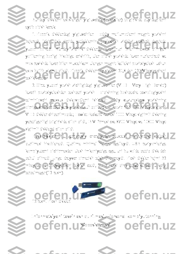 Bunday   disklarni   asoslangan   yig`uvchilar(nositellar)   to`g`risida   quyidagilarni
aytib o`tish kerak: 
1. Floppik   disklardagi   yig`uvchilar   -   oddiy   ma`lumotlarni   magnit   yozishni
bajaradi,   lekin   disk   sirtida   yo`laklarning   joylashish   zichligi   sezilarli   darajada
yuqori   bo`ladi.   Bunday   zichlik   disklarda   lazer   nuri   bilan   maxsus   qilingan
yo`llarning   borligi   hisobiga   erishilib,   ular   o`qish-yozishda   lazer   nurlantiradi   va
mos ravishda lazer bilan mustahkam  ulangan magnit kallakni pozitsiyalash uchun
asos bo`lib xizmat qiladi. Floppik disklarning sig`imi 20,8 dan 120 Mbaytgachani
tashkil etadi. 
2. O`rta   yuqori   yozish   zichligidagi   yig`uvchilar   (VHD   -   Very   High   Densiti)
lazerli   pozitsiyalashdan   tashqari   yozish   -   o`qishning   boshqacha   texnologiyasini
ta`minlovchi   maxsus   diskovodlarni   ishlatadi:   oddiy   «uzunasiga»   yozishning
o`rniga «perpendikulyar» yozish usuli qo`llaniladi. Hozir 120 - 240 Mbayt sig`imli
VHD disklar chiqarilmoqda; Hewlet Packard firmasi 1000 Mbayt sig`imli diskning
yaratilganligi to`g`risida e`lon qildi, IBM firmasi esa 8700 Mbayt va 10800 Mbayt
sig`imli disklarni e`lon qildi.  
Flesh-disklar .   Bu,   zamonaviy   energiyadan   mustaqil   ma`lumotlar   saqlash
qurilmasi   hisoblanadi.   Qurilma   minimal   hajmni   egallaydi.   USB   raz`yomlariga
komp`yuterni   o`chirmasdan   ulash   imkoniyatiga  ega,   uni   bu  xolda   qattiq  disk   deb
qabul   qilinadi.   Unga   drayver   o`rnatish   talab   qilinmaydi.   Flesh-disklar   hajmi   32
mbaytdan   1   Gbaytgachani   tashkil   etadi,   biroq   narxi   qimmatligi   sababli   u   keng
tarqalmagan(12-rasm).                     
12-rasm. Flesh-disklar.  
 
Informatsiyani tasvirlash qurilmasi.  Personal komp’yuterning
videosistemasi
  
