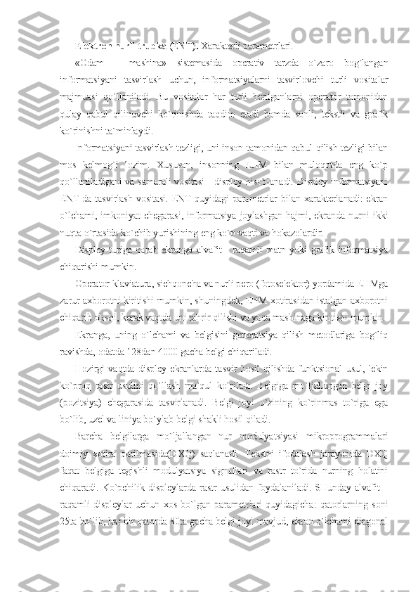 Elektron nurli trubka (ENT).  Xarakterli parametrlari. 
«Odam   –   mashina»   sistemasida   operativ   tarzda   o`zaro   bog`langan
informatsiyani   tasvirlash   uchun,   informatsiyalarni   tasvirlovchi   turli   vositalar
majmuasi   qo`llaniladi.   Bu   vositalar   har   turli   berilganlarni   operator   tamonidan
qulay   qabul   qilinuvchi   ko`rinishda   taqdim   etadi   hamda   sonli,   tekstli   va   grafik
ko`rinishni ta`minlaydi. 
Informatsiyani tasvirlash tezligi, uni inson tamonidan qabul qilish tezligi bilan
mos   kelmog`i   lozim.   Xususan,   insonning   EHM   bilan   muloqotda   eng   ko`p
qo`llaniladigani va samarali vositasi  - displey hisoblanadi. Displey informatsiyani
ENT da tasvirlash vositasi.  ENT quyidagi  parametrlar bilan xarakterlanadi:  ekran
o`lchami, imkoniyat chegarasi, informatsiya  joylashgan  hajmi, ekranda nurni  ikki
nuqta o`rtasida ko`chib yurishining eng ko`p vaqti va hokazolardir. 
Displey   turiga   qarab   ekranga   alvafit   -   raqamli   matn   yoki   grafik   informatsiya
chiqarishi mumkin. 
Operator klaviatura, sichqoncha va nurli pero (fotoselektor) yordamida EHMga
zarur axborotni kiritishi mumkin, shuningdek, EHM xotirasidan istalgan axborotni
chiqarib olishi, kerak vaqtda uni tahrir qilishi va yana mashinaga kiritishi mumkin. 
Ekranga,   uning   o`lchami   va   belgisini   generatsiya   qilish   metodlariga   bog`liq
ravishda, odatda 128dan 4000 gacha belgi chiqariladi. 
Hozirgi   vaqtda   displey   ekranlarda   tasvir   hosil   qilishda   funktsional   usul,   lekin
ko`proq   rastr   usulini   qo`llash   ma`qul   ko`riladi.   Belgiga   mo`ljallangan   belgi   joy
(pozitsiya)   chegarasida   tasvirlanadi.   Belgi   joyi   o`zining   ko`rinmas   to`riga   ega
bo`lib, uzel va liniya bo`ylab belgi shakli hosil qiladi. 
Barcha   belgilarga   mo`ljallangan   nur   modulyatsiyasi   mikroprogrammalari
doimiy   xotira   qurilmasida(DXQ)   saqlanadi.   Tekstni   ifodalash   jarayonida   DXQ
faqat   belgiga   tegishli   modulyatsiya   signallari   va   rastr   to`rida   nurning   holatini
chiqaradi. Ko`pchilik displeylarda rastr  usulidan foydalaniladi. SHunday alvafit  –
raqamli   displeylar   uchun   xos   bo`lgan   parametrlari   quyidagicha:   qatorlarning   soni
25ta bo`lib, har bir qatorda 80ta gacha belgi joyi mavjud, ekran o`lchami diagonal 