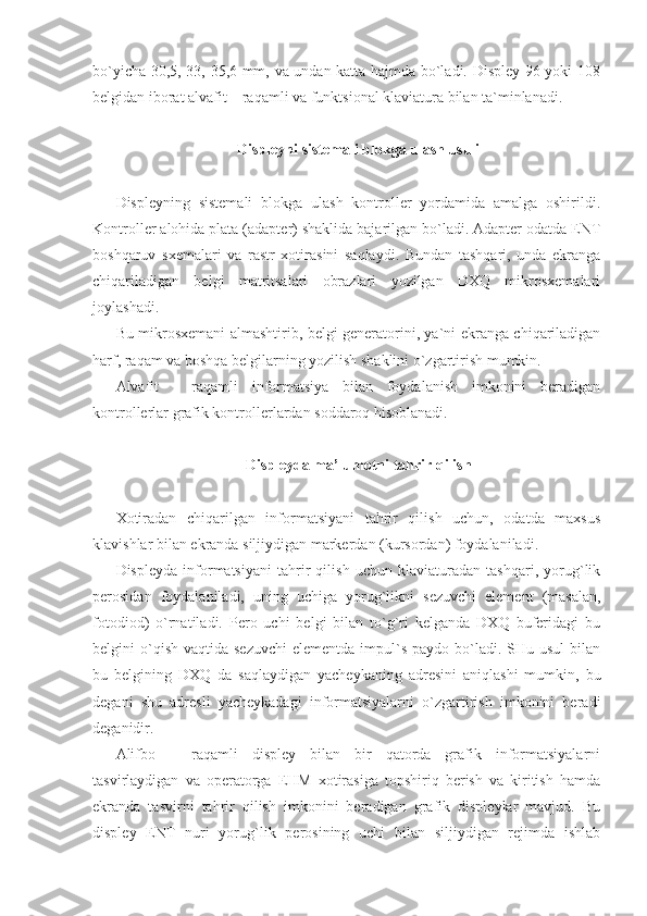 bo`yicha 30,5, 33, 35,6 mm, va undan katta hajmda bo`ladi. Displey 96 yoki 108
belgidan iborat alvafit – raqamli va funktsional klaviatura bilan ta`minlanadi. 
Displeyni sistemali blokga ulash usuli 
 
Displeyning   sistemali   blokga   ulash   kontroller   yordamida   amalga   oshirildi.
Kontroller alohida plata (adapter) shaklida bajarilgan bo`ladi. Adapter odatda ENT
boshqaruv   sxemalari   va   rastr   xotirasini   saqlaydi.   Bundan   tashqari,   unda   ekranga
chiqariladigan   belgi   matritsalari   obrazlari   yozilgan   DXQ   mikrosxemalari
joylashadi. 
Bu mikrosxemani almashtirib, belgi generatorini, ya`ni ekranga chiqariladigan
harf, raqam va boshqa belgilarning yozilish shaklini o`zgartirish mumkin.  
Alvafit   -   raqamli   informatsiya   bilan   foydalanish   imkonini   beradigan
kontrollerlar grafik kontrollerlardan soddaroq hisoblanadi. 
 
Displeyda ma’lumotni tahrir qilish 
 
Xotiradan   chiqarilgan   informatsiyani   tahrir   qilish   uchun,   odatda   maxsus
klavishlar bilan ekranda siljiydigan markerdan (kursordan) foydalaniladi. 
Displeyda   informatsiyani   tahrir   qilish   uchun   klaviaturadan   tashqari,   yorug`lik
perosidan   foydalaniladi,   uning   uchiga   yorug`likni   sezuvchi   element   (masalan,
fotodiod)   o`rnatiladi.   Pero   uchi   belgi   bilan   to`g`ri   kelganda   DXQ   buferidagi   bu
belgini  o`qish  vaqtida sezuvchi   elementda  impul`s  paydo  bo`ladi.  SHu usul  bilan
bu   belgining   DXQ   da   saqlaydigan   yacheykaning   adresini   aniqlashi   mumkin,   bu
degani   shu   adresli   yacheykadagi   informatsiyalarni   o`zgartirish   imkonini   beradi
deganidir. 
Alifbo   –   raqamli   displey   bilan   bir   qatorda   grafik   informatsiyalarni
tasvirlaydigan   va   operatorga   EHM   xotirasiga   topshiriq   berish   va   kiritish   hamda
ekranda   tasvirni   tahrir   qilish   imkonini   beradigan   grafik   displeylar   mavjud.   Bu
displey   ENT   nuri   yorug`lik   perosining   uchi   bilan   siljiydigan   rejimda   ishlab 