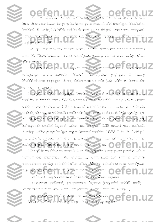     Ko`p yillar o`tib, hisoblash texnikasi shiddat bilan rivojlanayotgan yillar etib
keldi. Atanasov butun dunyoga bu komp`yuter muallifi o`zi ekanligini isbotlashni
boshladi. SHunda, 1971yilda sud  bu da`voni  ko`rib chiqadi. Javobgar  Honoywell
firmasi   patent   egasi   edi.   1973yilda   sud   Atanasov   foydasiga   da`voni   hal   qildi.
Haqiqat qaror topdi. 
1940   yillarda   mexanik   relelar   asosida   Bebbidj   tajribasini   birinchi   bor   nemis
olimi   K.   TSuze   takrorlab,   kichik   komp`yuter   yaratgan,   biroq   urush   tufayli   e`lon
qila olmagan. 
1943yilda  esa,   AQSHda  G.  Eyken   tomonidan   arifmometrdan  100  barobar   tez
ishlaydigan   ancha   quvvatli   "Mark-1"   komp`yuteri   yig`ilgan.   U   harbiy
hisobkitoblarda   asqotgan.   Biroq   elektromexanik   rele   juda   sekin   va   keraklicha
ishonchli ishlamasdi.  
1947 yili rele bilan ishlaydigan "Mark-2" hisoblash mashinasi ixtiro etildi. Bu
mashinada   birinchi   marta   ikkilik   sanoq   sistemasi   ishlatildi.   Uning   tarkibi   asosan
elektromexanik relelardan (13 ming dona) tashkil topgan bo`lib, sonlarni xotirada
saqlash,  ular   ustida  arifmetik  amallarni»  bajarish  va   boshqarish  imkoniyatiga  ega
edi. Mashina qo`shish va ayirish amallarini bajarish uchun taxminan 0,125 sekund,
ko`paytirish   amalini   bajarish   uchun   esa   taxminan   0,25   sekund   vaqt   sarflardi.
Bunday tuzilishga ega bo`lgan eng mukammal mashina "RVM-1" bo`lib, 1956 yili
muhandis N. I. Bessonov boshchiligida yaratildi. Lekin bu mashinaning kamchiligi
xotirasining kamligi va tezligining sekinligidan iborat edi. 
1945  yilda  mashhur   matematik  Djon  fon  Neyman  komp`yuter  yaratish  uchun
hamkorlikka   chaqiriladi.   Va   shunda   u,   komp`yuter   tuzilishining   umumiy
printsiplarini   qanday   bo`lishini   e`lon   qiladi.   Mazkur   printsip   asosida   komp`yuter
quyidagi qurilmalardan iborat bo`lishi lozim edi(2-rasm): 
- arifmetik - logik qurilma, arifmetik-logik amallarni bajaradi; 
- boshqaruv   qurilmasi,   programmani   bajarish   jarayonini   tashkil   etadi;   -
xotiralovchi qurilma yoki xotira - programma va ma`lumotlarni saqlaydi; 
- tashqi qurilma - ma`lumotlarni kiritadi va chiqaradi. 
Mazkur qurilmalar orasidagi aloqa -  bog`liqlik quyidagicha:  