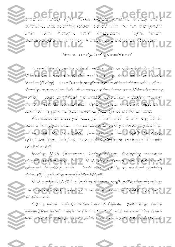 chiqariladi.   Bunday   siljish   maxsus   sxemalar   yordamida   shunday   amalga
oshiriladiki,   unda   qalamning   sezuvchi   elementi   doim   ENT   nuri   bilan   yoritilib
turishi   lozim.   YOrug`lik   perosi   konstruktorlik   –   loyiha   ishlarini
avtomatizatsiyalashda odamning EHM bilan aloqasini anchagina engillashtiradi. 
    
Personal komp’yuterning videosistemasi 
 
Personal   komp`yuterning   videositemasi   monitor   va   videoadapterdan   iborat.
Videoadapter   –   tasvirni   hosil   qilib   monitor   ekraniga   chiqaruvchi   qism   platadir.
Monitor (displey) – dinamik tarzda yangilanadigan tasvirlarni chiqaruvchi qurilma.
Komp`yuterga monitor ulash uchun maxsus videoadapter zarur. Videoadapterning
vazifasi   -   tasvir   to`g`risidagi   ma`lumotlar   saqlanadigan   xotiraning   muayayn
qismini   monitorda   aks   ettiruvchi   signalni   hamda   sinxronlash   signallari   -
taqsimlashning gorizontal (satrli va vertikal (kadrli)) shakllantirishdan iborat. 
Videoadapterlar   taraqqiyoti   katta   yulni   bosib   o`tdi.   CHunki   eng   birinchi
personal   komp`yuterlarda:     monitor   tariqasida   maishiy   televizor   foydalanilgan
bo`lsa,   hozir   esa   komp`yuterni   juda   quvvatli,   kuchli   grafik   stantsiyaga
aylantiruvchilarga   etib   kelindi.   Bu   vaqt   ichida   platalar   va   standartlarni   bir   necha
avlodi almashdi. 
Avvaliga   MDA   (Monocrome   Display   Adapter-   displeyning   monoxrom
adapteri)   standarti   paydo   bo`ldi.   MDA   platasi   ekranga   faqat   alvafit-raqamli
axborotni   chiqarishga   qodir   -     hech   qanaqa   grafika   va   ranglarni   ta`minlay
ololmasdi, faqat harf va raqamlar bilan ishlardi. 
MDA o`rniga CGA (Color Graphics Adapter - rangli grafika adapteri) nafaqat
matnli, balki grafik rejimlarda ham ishlar va mavjud bo`lgan 16 rangning to`rtasini
ko`rsata olardi. 
Keyingi   etapda,   EGA   (Enhansed   Graphics   Adapter   -   yaxshilangan   grafika
adapteri) ekranda ko`rinidagan ranglarning sonini 64 rangli palitradan 16ranggacha
etkazdi va ekranga chiqariladigan grafika sifatini ancha yaxshiladi. EGA standarti 