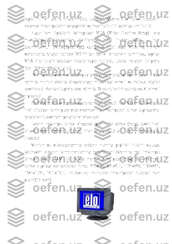 paydo   bo`lishi   grafik   programmalar,   jumladan   Microsoft   Windows   operatsion
sistemasi imkoniyatlarini kengaytirish va mashhur bo`lib ketishiga omil bo`ldi. 
Bugun   ham   foydalanib   kelinayotgan   VGA   (Video   Graphics   Array)     eng
muvaffiqiyatli   videostandart   hisoblanardi,   biroq   hozirgi   kunda   u   ham
takomillashib,     CVGA(Syper-Vga)   standartiga   o`tdi.   Agar   VGAning   birinchi
variantlarida ranglar   palitrasi  262144 dan 256 xil chiqarishni ta`minlasa,  keyingi
VGA   bilan   to`g`ri   keladigan   platalar   paydo   bo`ldiki,     ularda     ranglari     bo`yicha
farq  16.8mlnni tashkil qiladi. 
PK ning videosistemasi tekstli yoki grafikli rejimlarda ishlashi mumkin. Tekst
rejimida   monitor   ekranda   chegaralangan   miqdordagi   simvol   va   mahsus   belgilar
tasvirlanadi. Standart buyicha tekst rejimida 25 qator, har bir qatorda esa 80 simvol
joylashadi. 
Grafik rejimda tasvir qator nuqtalardan hosil qilinadi. Grafik rejimda tasvirlarni
hosil   qiladigan  komp`yuter   videosistemasining   imkoniyatlari   doirasi  quyidagicha:
ranglar soni, tasvirlarni yangilanish chastotasi.  
Ekranni   imkoniyat   doirasi   chegarasi   lyuminofor   zarrasi   (rangli   tasvir   hosil
qiluvchi   ekran   elementi)   o`lchami   bilan   aniqlanib,0,2   g   –   0,5   mm   chegarasida
o`zgaradi. 
Monitor   va   videoadapterning   elektron   nurning   yoyilish   holatini   vujudga
keltiruvchi   elektron   komponentlarning   parametrlari   ekranning   real   imkoniyat
doirasini   beradi.   IBM   PC   oilasiga   mansub   komp`yuterlarning   real   imkoniyat
doirasi   q uyidagi   standartlardan   iborat:   640x480,   800x600,   1024x768,   1152x864,
1280x1024,   1600x1200.   Professional   monitorlar   imkoniyatlari   bulardan   ham
yuqori(13-rasm).  
  