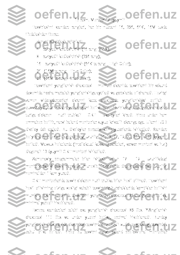 13-rasm. Monitor 17 dyuymli 
Tasvirlashni   standart   ranglari,   har   bir   nuqtani   16,   256,   64K,   16M   tusda
ifodalashdan iborat. 
- Rangni tasvirlash rejimlari: 
- 4 – razryadli kodlashtirish (16 rang -VGA); 
- 8 – razryadli kodlashtirish (256 rang); 
- 16 – razryadli kodlashtirish (64K ta rang – High Color); 
- 24 - (16M ta rang – True Color); 
- 32 - (16M ta rang - True Color); 
  Tasvirlarni   yangilanish   chastotasi   –   monitor   ekranida   tasvirlarni   bir   sekund
davomida necha martalab yangilanishiga aytiladi va gertslarda o`lchanadi. Hozirgi
zamon   videoadapterlari   ekranni   katta   chastotada   yangilanishini   qo`llab   -
quvvatlaydi, turli imkoniyatlar rejimi bo`lsa ham. Hozir keng tarqalgan monitorlar
turiga   elektron   –   nurli   trubkali   –   GRT   –   displeylari   kiradi.   Biroq   undan   ham
ommabop bo`lib, narxi baland monitorlar suyuq kristalli ekranga ega. Ularni LCD
displey   deb   ataladi.   Bu   displeylar   portativ   komp`yuterlarda   ishlatiladi.   Standart
bo`yicha monitorlar diagonalining uzunligi 14, 15, 17, 19, 20, 21 yoki 22 dyuymli
bo`ladi. Maxsus  holatlarda (intellektual  kassa  apparatlari, server  monitori va h.z.)
diagonali 12 dyuymli GRT monitori ishlatiladi.  
Zamonaviy   programmalar   bilan   ishlash   uchun   17   –   19   ―uzunlikdagi
monitorlarni   ishlatish   maqsadga   munosib.   Tasvirlarda   diagonalning   real   uzunligi
nominaldan 1 kam yuradi. 
GRT monitorlarida tasvir elektron nurli trubka bilan hosil qilinadi. Tasvirlarni
hosil   qilishning   o`ziga   xosligi   sababli   tasvirning   burchaklarida   kemtiklar   bo`lishi
mumkin. GRT monitorida tasvirlarni yangilanish chastotasi 75 Gts ga teng bo`lsa,
minimal yaroqli hisoblanadi. 
Evropa   standartlari   talabi   esa   yangilanish   chastotasi   85   Gts.   YAngilanish
chastotasi   110   Gts   va   undan   yuqori   bo`lsa,   optimal   hisoblanadi.   Bunday
yangilanish chastotasida ekrandagi tasvirni ko`z orqali xuddi qog`ozdagi tasvirdek
qabul   qilsa   bo`ladi.   Biroq   bu   tasvirni   narxi   baland   professional   monitorlar 