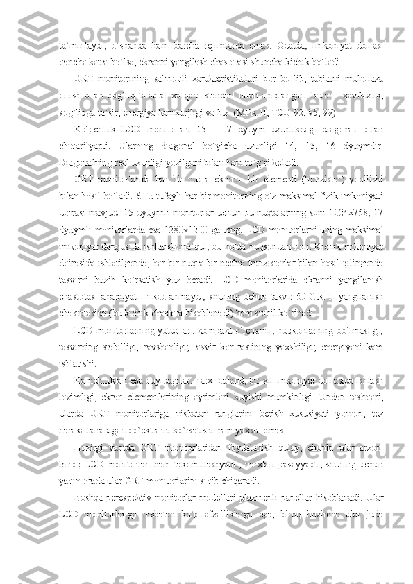 ta`minlaydi,   o`shanda   ham   barcha   rejimlarda   emas.   Odatda,   imkoniyat   doirasi
qancha katta bo`lsa, ekranni yangilash chastotasi shuncha kichik bo`ladi. 
GRT   monitorining   salmoqli   xarakteristikalari   bor   bo`lib,   tabiatni   muhofaza
qilish   bilan   bog`liq   talablar   xalqaro   standart   bilan   aniqlangan.   Bular   -   xavfsizlik,
sog`liqga ta`sir, energiya kamxarjligi va h.z. (MPR II, TCO`92, 95, 99). 
Ko`pchilik   LCD   monitorlari   15   –   17   dyuym   uzunlikdagi   diagonali   bilan
chiqarilyapti.   Ularning   diagonal   bo`yicha   uzunligi   14,   15,   16   dyuymdir.
Diagonalning real uzunligi yozilgani bilan ham to`g`ri keladi. 
GRT   monitorlarida   har   bir   nuqta   ekranni   bir   elementi   (tranzistor)   yoqilishi
bilan hosil bo`ladi. SHu tufayli har bir monitorning o`z maksimal fizik imkoniyati
doirasi  mavjud. 15 dyuymli  monitorlar uchun bu nuqtalarning soni  1024x768, 17
dyuymli monitorlarda esa 1280x1200 ga teng. LCD monitorlarni uning maksimal
imkoniyat darajasida ishlatish ma`qul, bu holda nuqsondan holi. Kichik imkoniyat
doirasida ishlatilganda, har bir nuqta bir nechta tranzistorlar bilan hosil qilinganda
tasvirni   buzib   ko`rsatish   yuz   beradi.   LCD   monitorlarida   ekranni   yangilanish
chastotasi   ahamiyatli   hisoblanmaydi,   shuning   uchun   tasvir   60   Gts.   li   yangilanish
chastotasida (bu kichik chastota hisoblanadi) ham stabil ko`rinadi. 
LCD monitorlarning yutuqlari: kompakt o`lchamli; nuqsonlarning bo`lmasligi;
tasvirning   stabilligi;   ravshanligi;   tasvir   kontrastining   yaxshiligi;   energiyani   kam
ishlatishi. 
Kamchiliklari esa quyidagilar: narxi baland, bir xil imkoniyat doirasida ishlash
lozimligi,   ekran   elementlarining   ayrimlari   kuyishi   mumkinligi.   Undan   tashqari,
ularda   GRT   monitorlariga   nisbatan   ranglarini   berish   xususiyati   yomon,   tez
harakatlanadigan ob`ektlarni ko`rsatishi ham yaxshi emas.  
Hozirgi   vaqtda   GRT   monitorlaridan   foydalanish   qulay,   chunki   ular   arzon.
Biroq LCD monitorlari ham takomillashyapti,  narxlari  pasayyapti,  shuning uchun
yaqin orada ular GRT monitorlarini siqib chiqaradi.  
Boshqa perespektiv monitorlar  modellari  plazmenli  panellar  hisoblanadi. Ular
LCD   monitorlariga   nisbatan   ko`p   afzalliklarga   ega,   biroq   hozircha   ular   juda 