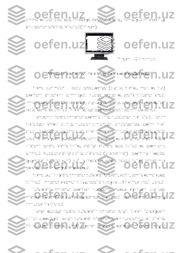 qimmat   va   ular   faqat   katta   proektsiya   ekranlari   sifatida,   hamda   yuqori   klassli   uy
kino teatrlari tarkibida ishlatiladi(14-rasm). 
                                                    14-rasm. LCD monitor. 
 
Printerlar bosma qurilmalarning texnik xarakteristikalari 
 
Bosma   qurilmalari   -   qattiq   tarqatuvchiga   (qog`oz,   plenka,   mato   va   h.z.)
tasvirlarni   chiqarishni   ta`minlaydi.   Bularga   printer   va   grafik   plotterlar   kiradi.
Printer tasvirni qatorlab hosil qiladi, qog`oz yoki boshqa tarqatuvchi bosish kallagi
ostida ketma-ket tortiladi. Bosish kallagi tasvirning shartli qatorini aks ettiradi. 
Hozir zamon barcha printerlari tasvirni alohida nuqtalardan hosil qiladi. Har bir
bosiladigan   simvol   alohida   nuqtalar   to`plamidan   aniqlangandek   tasvirni   hosil
qiladi. Tasvirlash  nuqtalarini  hosil  qilish printsipi  turli  turdagi  printerlarda ajralib
turadi. Kichik yaxlit  yuzadagi  nuqtalarning o`lcham  va zichligi  turlichadir. Nuqta
o`lchami   qancha   kichik   bo`lsa,   zichligi   shuncha   katta   bo`ladi   va   tasvir   aniq
ko`rinadi. Nuqtalar zichligi  dpi  da o`lchanadi (dots per inch) - tasvirning 1 kvadrat
dyuymdagi   nuqtalar   soni).   dpi -   ko`rsatkichi   qancha   baland   bo`lsa,   printer   mos
ravishda ko`p imkoniyatli hisoblanadi. 
Bosma usuli bo`yicha printerlar purkovichli, lazerli, zarbli, termik va mahsusga
bo`linadi. Printerlari sistemali blokka parallel port yoki USB shinasi orqali ulanadi.
Purkovichli   printerlar   tasvirlash   nuqtalarini   maxsus   siyohlarni   qog`ozga
mikroskopik tomchilar ko`rinishda sachratib hosil qiladi. Har bir tomchi tasvirning
bir nuqtasi hisoblanadi. 
Hozirgi   vaqtdagi   barcha   purkovichli   printerlar   rangli   bosish   funktsiyasini
qo`llab   quvvatlaydi.   Rangli   purkovich   printerlari   tasvir   nuqtalarini   hosil   qilishda
bir   nuqtaga   bir   necha   tomchi   tayanch   ranglarini   sachratadi.   Tayanch   ranglar 