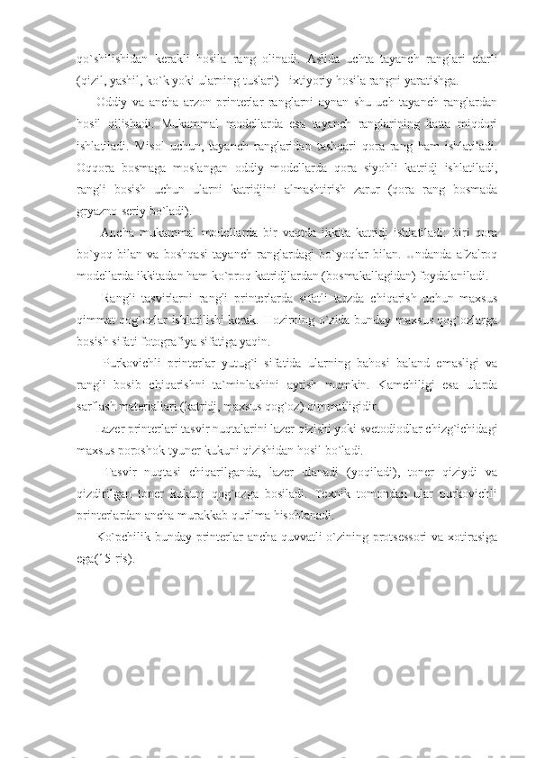 qo`shilishidan   kerakli   hosila   rang   olinadi.   Aslida   uchta   tayanch   ranglari   etarli
(qizil, yashil, ko`k yoki ularning tuslari) - ixtiyoriy hosila rangni yaratishga. 
Oddiy   va   ancha   arzon   printerlar   ranglarni   aynan   shu   uch   tayanch   ranglardan
hosil   qilishadi.   Mukammal   modellarda   esa   tayanch   ranglarining   katta   miqdori
ishlatiladi.   Misol   uchun,   tayanch   ranglaridan   tashqari   qora   rang   ham   ishlatiladi.
Oqqora   bosmaga   moslangan   oddiy   modellarda   qora   siyohli   katridj   ishlatiladi,
rangli   bosish   uchun   ularni   katridjini   almashtirish   zarur   (qora   rang   bosmada
gryazno-seriy bo`ladi). 
  Ancha   mukammal   modellarda   bir   vaqtda   ikkita   katridj   ishlatiladi:   biri   qora
bo`yoq   bilan   va   boshqasi   tayanch   ranglardagi   bo`yoqlar   bilan.   Undanda   afzalroq
modellarda ikkitadan ham ko`proq katridjlardan (bosmakallagidan) foydalaniladi. 
  Rangli   tasvirlarni   rangli   printerlarda   sifatli   tarzda   chiqarish   uchun   maxsus
qimmat qog`ozlar ishlatilishi kerak. Hozirning o`zida bunday maxsus qog`ozlarga
bosish sifati fotografiya sifatiga yaqin. 
  Purkovichli   printerlar   yutug`i   sifatida   ularning   bahosi   baland   emasligi   va
rangli   bosib   chiqarishni   ta`minlashini   aytish   mumkin.   Kamchiligi   esa   ularda
sarflash materiallari (katridj, maxsus qog`oz) qimmatligidir.  
Lazer printerlari tasvir nuqtalarini lazer qizishi yoki svetodiodlar chizg`ichidagi
maxsus poroshok-tyuner kukuni qizishidan hosil bo`ladi. 
  Tasvir   nuqtasi   chiqarilganda,   lazer   ulanadi   (yoqiladi),   toner   qiziydi   va
qizdirilgan   toner   kukuni   qog`ozga   bosiladi.   Texnik   tomondan   ular   purkovichli
printerlardan ancha murakkab qurilma hisoblanadi. 
Ko`pchilik bunday printerlar ancha quvvatli o`zining protsessori  va xotirasiga
ega(15-ris).  