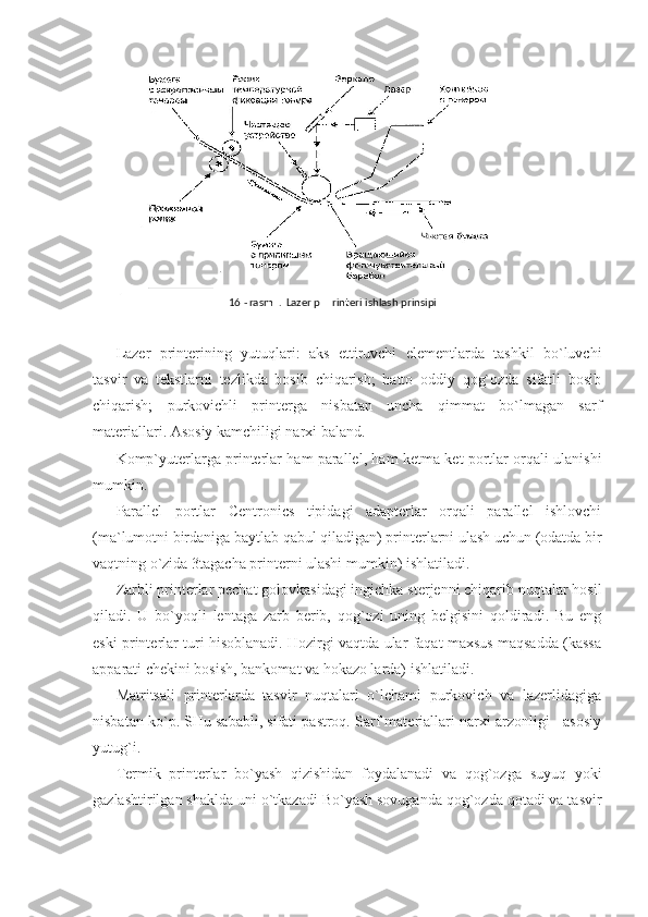 Lazer   printerining   yutuqlari:   aks   ettiruvchi   elementlarda   tashkil   bo`luvchi
tasvir   va   tekstlarni   tezlikda   bosib   chiqarish;   hatto   oddiy   qog`ozda   sifatli   bosib
chiqarish;   purkovichli   printerga   nisbatan   uncha   qimmat   bo`lmagan   sarf
materiallari.  Asosiy kamchiligi narxi baland. 
Komp`yuterlarga printerlar ham parallel, ham ketma-ket portlar orqali ulanishi
mumkin. 
Parallel   portlar   Centronics   tipidagi   adapterlar   orqali   parallel   ishlovchi
(ma`lumotni birdaniga baytlab qabul qiladigan) printerlarni ulash uchun (odatda bir
vaqtning o`zida 3tagacha printerni ulashi mumkin) ishlatiladi. 
Zarbli printerlar pechat golovkasidagi ingichka sterjenni chiqarib nuqtalar hosil
qiladi.   U   bo`yoqli   lentaga   zarb   berib,   qog`ozi   uning   belgisini   qoldiradi.   Bu   eng
eski printerlar turi hisoblanadi. Hozirgi vaqtda ular faqat maxsus maqsadda (kassa
apparati chekini bosish, bankomat va hokazo larda) ishlatiladi. 
Matritsali   printerlarda   tasvir   nuqtalari   o`lchami   purkovich   va   lazerlidagiga
nisbatan ko`p. SHu sababli, sifati pastroq. Sarf materiallari narxi arzonligi - asosiy
yutug`i.  
Termik   printerlar   bo`yash   qizishidan   foydalanadi   va   qog`ozga   suyuq   yoki
gazlashtirilgan shaklda uni o`tkazadi Bo`yash sovuganda qog`ozda qotadi va tasvir  16 - rasm .  Lazer p rinteri ishlash prinsipi   