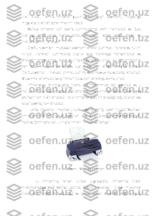 hosil   qiladi.   Termik   printerlar   yuqori   sifatli   rangli   tasvirlarni,   fotografiya
miqyosida bosib chiqarish imkonini beradi. 
Mahsus   printerlar   turli   texnik   qurilmalarning   qismi   hisoblanadi   va   faqat
qog`ozga   emas,   balki   boshqa   tarqatuvchilarga:     karton,   mato,   metall   va
boshqalarga mo`ljallangan. 
Grafquruvchilar   - murakkab tasvirlarni chizish qurilmasi. Planshet va rulonli
bo`ladi.   Planshetli   qurilmalarda   qog`oz   katta   planshetga   mahkamlanadi   va
chizuvchi pero yuqoriga, pastga va o`ng-so`lga harakat qiladi. Rulon qurilmalarida
pero   faqat   o`ngga-so`lga   siljiydi,   qog`oz   esa   pero   chizig`i   bo`ylab   tortiladi.
Grafquruvchilar -   nisbatan qimmat qurilma va u maxsus  maqsadlarda ishlatiladi.
Mukammal chizmalar, keng formatli plakatlarni chizishga xizmat qiladi.         
Printerlar.     Komp`yuterda   bosma   qurilmasi   printer   deb   yuritiladi   va   u
ma`lumotni qog`ozga chiqaradi. Printerlar matn ma`lumotidan tashqari, rasmlar va
grafikani ham bosib chiqaradi. Ba`zi printerlar faqat bir rangda(qora), ba`zilari esa
rangli tasvirda ham chiqaradi. 
Hozirda   printerlar:     matritsali,   purkaguvchi(oqimli),   lazerli   bo`ladi.Matritsali
printerlar.   IBM   PC   uchun   avvallari   eng   ko`p   tarqalgani   matritsali(signali-
matritsali) printerlar edi. Uning ko`rinishi 17-rasmda berilgan. 
 
17-rasm.  Matritsali printer  
      
    Bu   printerning   ishlash   qoidasi   quyidagicha:   printerning   bosish
moslamasida(golovka)   vertikal   tartibda   ignalar   joylashgan.   Bosish   moslamasi
bosish   satri   bo`ylab   harakat   qiladi   va   ignalar   kerakli   simvollar,   raqamlar   yoki 