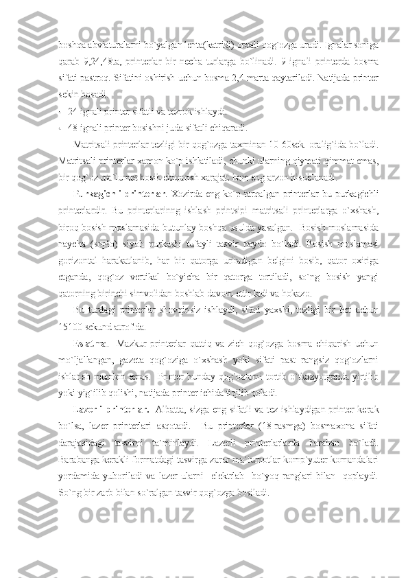 boshqa abviaturalarni bo`yalgan lenta(katridj) orqali qog`ozga uradi. Ignalar soniga
qarab   9,24,48ta,   printerlar   bir   necha   turlarga   bo`linadi.   9   ignali   printerda   bosma
sifati pastroq. Sifatini oshirish uchun bosma 2,4 marta qaytariladi. Natijada printer
sekin bosadi. 
24 ignali printer sifatli va tezrok ishlaydi. 
48 ignali printer bosishni juda sifatli chiqaradi. 
Matritsali printerlar tezligi bir qog`ozga taxminan 10-60sek. oralig`ida bo`ladi.
Matritsali printerlar xamon ko`p ishlatiladi, chunki ularning qiymati qimmat emas,
bir qog`oz ma`lumot bosib chiqarish xarajati ham eng arzon hisoblanadi. 
Purkagichli   printerlar .  Xozirda  eng  ko`p  tarqalgan  printerlar  bu  purkagichli
printerlardir.   Bu   printerlarinng   ishlash   printsipi   matritsali   printerlarga   o`xshash,
biroq bosish moslamasida butunlay boshqa usulda yasalgan.   Bosish moslamasida
naycha   (soplo)   siyoh   purkashi   tufayli   tasvir   paydo   bo`ladi.   Bosish   moslamasi
gorizontal   harakatlanib,   har   bir   qatorga   uriladigan   belgini   bosib,   qator   oxiriga
etganda,   qog`oz   vertikal   bo`yicha   bir   qatorga   tortiladi,   so`ng   bosish   yangi
qatorning birinchi simvolidan boshlab davom ettiriladi va hokazo. 
Bu   turdagi   printerlar   shovqinsiz   ishlaydi,   sifati   yaxshi,   tezligi   bir   bet   uchun
15100 sekund atrofida. 
Eslatma .     Mazkur   printerlar   qattiq   va   zich   qog`ozga   bosma   chiqarish   uchun
mo`ljallangan,   gazeta   qog`oziga   o`xshash   yoki   sifati   past   rangsiz   qog`ozlarni
ishlatish mumkin emas.    Printer  bunday qog`ozlarni tortib o`tkazyotganda  yirtilib
yoki yig`ilib qolishi, natijada printer ichida tiqilib qoladi. 
Lazerli  printerlar.    Albatta, sizga eng sifatli va tez ishlaydigan printer kerak
bo`lsa,   lazer   printerlari   asqotadi.     Bu   printerlar   (18-rasmga)   bosmaxona   sifati
darajasidagi   tasvirni   ta`minlaydi.   Lazerli   printerlarlarda   baraban   bo`ladi.
Barabanga kerakli formatdagi tasvirga zarur ma`lumotlar komp`yuter komandalari
yordamida   yuboriladi   va   lazer   ularni     elektrlab     bo`yoq   ranglari   bilan     qoplaydi.
So`ng bir zarb bilan so`ralgan tasvir qog`ozga bosiladi.  