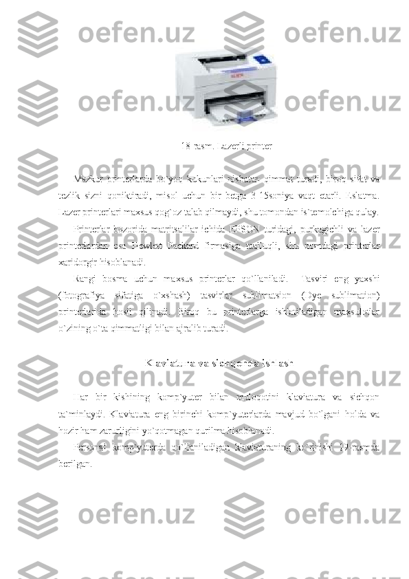  
18-rasm. Lazerli printer 
 
Mazkur   printerlarda   bo`yoq   kukunlari   nisbatan   qimmat   turadi,   biroq   sifat   va
tezlik   sizni   qoniktiradi,   misol   uchun   bir   betga   3-15soniya   vaqt   etarli.   Eslatma.
Lazer printerlari maxsus qog`oz talab qilmaydi, shu tomondan is`temolchiga qulay.
Printerlar   bozorida   matritsalilar   ichida   EPSON   turidagi,   purkagichli   va   lazer
printerlardan   esa   Hewlett   Packard   firmasiga   taalluqli,   shu   nomdagi   printerlar
xaridorgir hisoblanadi. 
Rangi   bosma   uchun   maxsus   printerlar   qo`llaniladi.     Tasviri   eng   yaxshi
(fotografiya   sifatiga   o`xshash)   tasvirlar   sublimatsion   (Dye   sublimation)
printerlarida   hosil   qilinadi.   Biroq   bu   printerlarga   ishlatiladigan   maxsulotlar
o`zining o`ta qimmatligi bilan ajralib turadi. 
     
Klaviatura va sichqonda ishlash 
 
Har   bir   kishining   komp`yuter   bilan   muloqotini   klaviatura   va   sichqon
ta`minlaydi.   Klaviatura   eng   birinchi   komp`yuterlarda   mavjud   bo`lgani   holda   va
hozir ham zarurligini yo`qotmagan qurilma hisoblanadi. 
Personal   komp`yuterda   qo`llaniladigan   klaviaturaning   ko`rinishi   19-rasmda
berilgan. 
                             