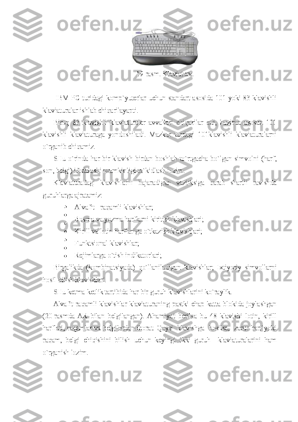  
19-rasm. Klaviatura. 
 
  IBM PC turidagi komp`yuterlar uchun standart asosida 101 yoki 83 klavishli
klaviaturalar ishlab chiqarilayapti. 
Biroq   83   klavishli   klaviaturalar   avvallari   chiqarilar   edi,   hozirda   asosan   101
klavishli   klaviaturaga   yondoshiladi.   Mazkur   turdagi   101klavishli   klaviaturalarni
o`rganib chiqamiz. 
SHu o`rinda har bir klavish birdan boshlab to`rtgacha bo`lgan simvolni (harf,
son, belgi) ifodalashi mumkinligi ta`kidlash lozim. 
Klaviaturadagi   klavishlarni   bajaradigan   vazifasiga   qarab   shartli   ravishda
guruhlarga ajratamiz: 
Alvafit - raqamli klavishlar; 
Bosma va yozma harflarni kiritish klavishlari; 
Kirill va lotin harflariga o`tkazish klavishlari; 
Funktsional klavishlar; 
Rejimlarga o`tish indikatorlari; 
Birgalikda   (kombinatsiyada)   qo`llaniladigan   klavishlar;   Ixtiyoriy   simvollarni
hosil qilish klavishlari. 
SHu ketma-ketlik tartibida har bir guruh klavishlarini ko`raylik. 
Alvafit-raqamli klavishlar klaviaturaning pastki  chap katta blokida joylashgan
(20-rasmda   AR   bilan   belgilangan).   Ahamiyat   berilsa   bu   48   klavishi   lotin,   kirill
harflari, raqamlar va belgilardan iborat. Qaysi   klavishga   bosilsa,   zarur harf yoki
raqam,   belgi   chiqishini   bilish   uchun   keyingi   ikki   guruh     klaviaturalarini   ham
o`rganish lozim. 
   
 
 
 
 
 
  