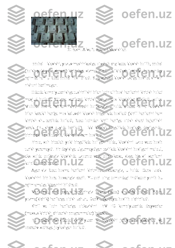     
20-rasm. Alvafit-raqamli klavishlar. 
 
[probel]- klavishi, yozuv mashinkasiga o`xshab eng katta klavish bo`lib, probel
(bo`sh yoki yo`q simvol) kiritishga xizmat qiladi. Ta`kidlash lozimki, har qanday
rejimda ham u faqat probel hosil qiladi. SHu sababli klavish ustiga boshqa simvol
nishoni berilmagan. 
Odatda komp`yuter ishga tushirilishi bilan lotin alifbosi harflarini kiritish holati
mavjud   bo`ladi.   YOzma   xarflarni   kiritish   uchun   mos   klavishlar   bosiladi,   xolos.
Mobodo   bosma   harflarni   kiritmoqchi   bo`lsangiz   u   holda   albatta   [Shift]   klavishi
bilan kerakli harfga mos keluvchi klavish birgalikda bosiladi (kirill harflarini ham
kiritish   shu   tartibda   bo`ladi,   faqat   lotindan   kirill   harfiga   o`tish   sharti   bajarilishi
kerak.   (Bu   shart   quyida   beriladi).     Ikki   klavish   birgalikda   bosiladi,   deyilganda,
birinchisi bosib turilib, ikkinchisi ham bosiladi.  
Biroq,   xoh   bittalab   yoki   birgalikda   bo`lgan   holda,   klavishni   uzoq   vaqt   bosib
turish yaramaydi. Bir deyishga ulgurmaydigan tezlikda klavishni bosilgani ma`qul,
aks   xolda   qo`lingiz   klavishda   uzoqroq   vaqt   qolib   ketsa,   sizga   bir   xil   xarflarni
ko`plab terib beradi. 
Agar   siz   faqat   bosma   harflarni   kiritmoqni   istasangiz,   u   holda   [Caps   Lock]
klavishini   bir   bora   bossangiz   etarli.   YUqori   o`ng   tomondagi   indikator   yonib   bu
rejim amalga kirganini bildiradi. 
Marhamat,   endi   tergan   harflaringiz   bosma   (katta)   shaklida   bo`ladi.   YAna
yozma(kichik) harflarga o`tish uchun, [Caps lock] qayta bosilib o`chiriladi. 
Kirill   va   lotin   harflariga   o`tkazishni   IBM   PC   komp`yuterida   drayverlar
(maxsus kiritish-chiqarish programmalar) bajaradi. 
Bu   programma   odatda   komp`yuter   ish   boshlashi   jarayonida   yuklanadi   va
operativ xotiraga joylashgan bo`ladi.  