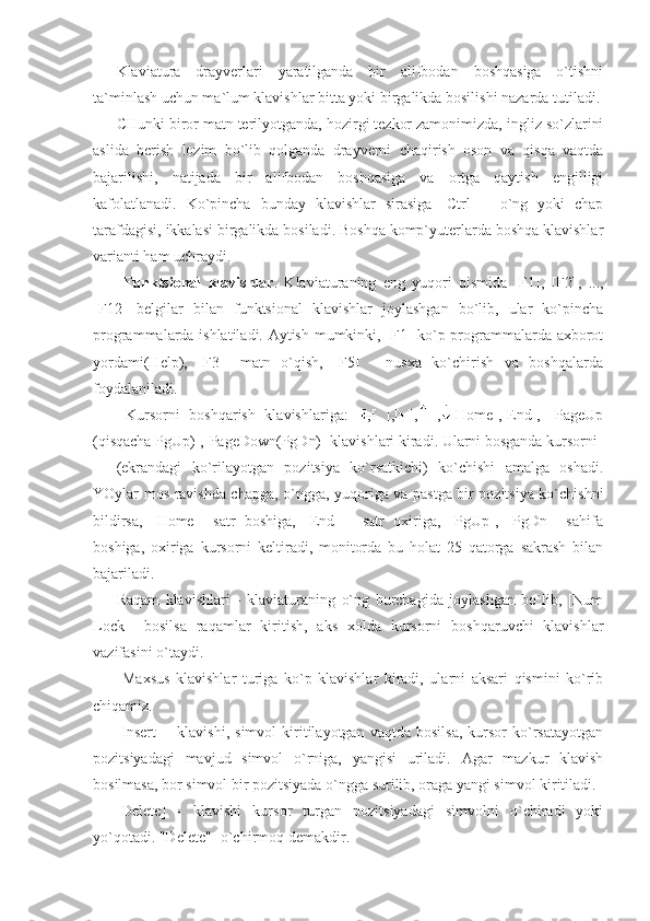 Klaviatura   drayverlari   yaratilganda   bir   alifbodan   boshqasiga   o`tishni
ta`minlash uchun ma`lum klavishlar bitta yoki birgalikda bosilishi nazarda tutiladi.
CHunki biror matn terilyotganda, hozirgi tezkor zamonimizda, ingliz so`zlarini
aslida   berish   lozim   bo`lib   qolganda   drayverni   chaqirish   oson   va   qisqa   vaqtda
bajarilishi,   natijada   bir   alifbodan   boshqasiga   va   ortga   qaytish   engilligi
kafolatlanadi.   Ko`pincha   bunday   klavishlar   sirasiga   [Ctrl]-     o`ng   yoki   chap
tarafdagisi, ikkalasi birgalikda bosiladi. Boshqa komp`yuterlarda boshqa klavishlar
varianti ham uchraydi. 
  Funktsional   klavishlar .   Klaviaturaning   eng   yuqori   qismida   [F1],   [F2],   ...,
[F12]   belgilar   bilan   funktsional   klavishlar   joylashgan   bo`lib,   ular   ko`pincha
programmalarda ishlatiladi. Aytish mumkinki, [F1] ko`p programmalarda axborot
yordami(Help),   [F3]-   matn   o`qish,   [F5]   -   nusxa   ko`chirish   va   boshqalarda
foydalaniladi. 
  Kursorni   boshqarish   klavishlariga:   [],[   ],[   ],[   ],   [Home],[End],   [PageUp
(qisqacha PgUp)],[PageDown(PgDn)] klavishlari kiradi. Ularni bosganda kursorni 
(ekrandagi   ko`rilayotgan   pozitsiya   ko`rsatkichi)   ko`chishi   amalga   oshadi.
YOylar mos ravishda chapga, o`ngga, yuqoriga va pastga bir pozitsiya ko`chishni
bildirsa,   [Home]-   satr   boshiga,   [End]   -   satr   oxiriga,   [PgUp],   [PgDn]-   sahifa
boshiga,   oxiriga   kursorni   keltiradi,   monitorda   bu   holat   25   qatorga   sakrash   bilan
bajariladi. 
Raqam   klavishlari   -   klaviaturaning   o`ng   burchagida   joylashgan   bo`lib,   [Num
Lock]   -bosilsa   raqamlar   kiritish,   aks   xolda   kursorni   boshqaruvchi   klavishlar
vazifasini o`taydi. 
  Maxsus   klavishlar   turiga   ko`p   klavishlar   kiradi,   ularni   aksari   qismini   ko`rib
chiqamiz. 
[Insert]   -   klavishi,   simvol   kiritilayotgan   vaqtda   bosilsa,   kursor   ko`rsatayotgan
pozitsiyadagi   mavjud   simvol   o`rniga,   yangisi   uriladi.   Agar   mazkur   klavish
bosilmasa, bor simvol bir pozitsiyada o`ngga surilib, oraga yangi simvol kiritiladi. 
[Delete]   -   klavishi   kursor   turgan   pozitsiyadagi   simvolni   o`chiradi   yoki
yo`qotadi. "Delete" -o`chirmoq demakdir.  