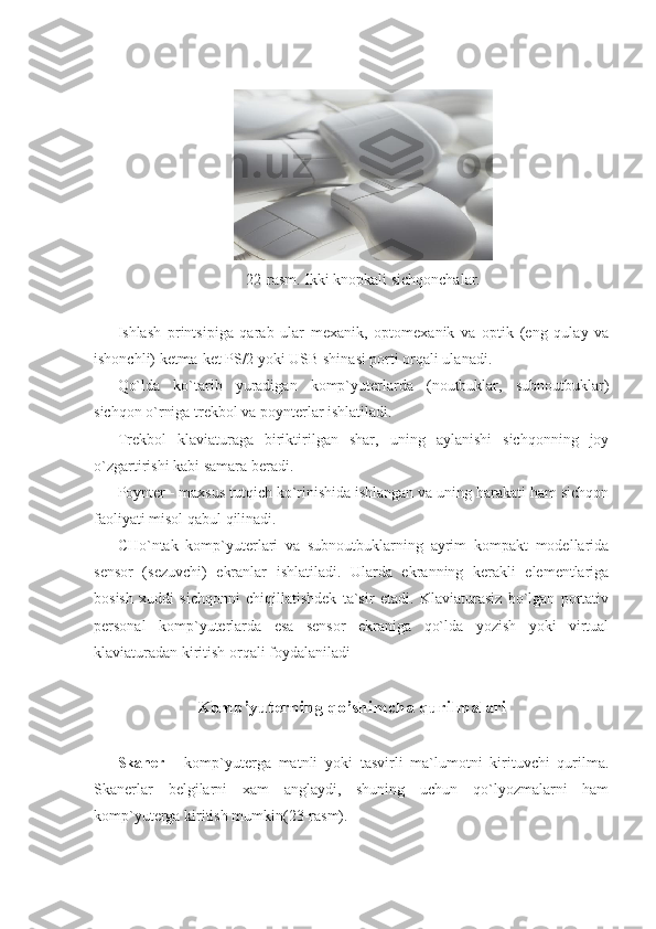  
 
22-rasm. Ikki knopkali sichqonchalar. 
 
Ishlash   printsipiga   qarab   ular   mexanik,   optomexanik   va   optik   (eng   qulay   va
ishonchli) ketma-ket PS/2 yoki USB shinasi porti orqali ulanadi. 
Qo`lda   ko`tarib   yuradigan   komp`yuterlarda   (noutbuklar,   subnoutbuklar)
sichqon o`rniga trekbol va poynterlar ishlatiladi. 
Trekbol   klaviaturaga   biriktirilgan   shar,   uning   aylanishi   sichqonning   joy
o`zgartirishi kabi samara beradi. 
Poynter - maxsus tutqich ko`rinishida ishlangan va uning harakati ham sichqon
faoliyati misol qabul qilinadi. 
CHo`ntak   komp`yuterlari   va   subnoutbuklarning   ayrim   kompakt   modellarida
sensor   (sezuvchi)   ekranlar   ishlatiladi.   Ularda   ekranning   kerakli   elementlariga
bosish   xuddi   sichqonni   chiqillatishdek   ta`sir   etadi.   Klaviaturasiz   bo`lgan   portativ
personal   komp`yuterlarda   esa   sensor   ekraniga   qo`lda   yozish   yoki   virtual
klaviaturadan kiritish orqali foydalaniladi 
          
Komp’yuterning qo’shimcha qurilmalari
            
Skaner   -   komp`yuterga   matnli   yoki   tasvirli   ma`lumotni   kirituvchi   qurilma.
Skanerlar   belgilarni   xam   anglaydi,   shuning   uchun   qo`lyozmalarni   ham
komp`yuterga kiritish mumkin(23-rasm).  