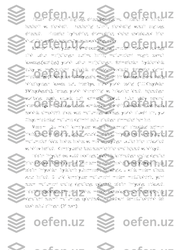 Plotter   -   chizmalarni   qog`ozga   chiqaruvchi   qurilma.     Ploterlar   2   xil   bo`ladi:
barabanli   va   planshetli.     Barabanligi   rulonli,   planshetligi   varaqli   qog`ozga
chiqaradi.     Plotterlar   loyihachilar,   chizmachilar,   shahar   arxitekturasi   bilan
shug`ullanuvchilar, kartografiya mutaxasislariga qulay.      
Strimer   -   komp`yuterning   vinchesteridagi   ma`lumotlarni   nusxasini   zaxiraga
olish   uchun   mo`ljallangan   qurilma   bo`lib,   ma`lumotlarni   magnit   tasmali
kassetaga(katridjga)   yozish   uchun   mo`ljallangan.   Strimerlardan   foydalanishda
qulay   va   ma`lumotlarni   saqlashda   eng   arzon   vositadir.   Strimerlar   sig`imi
miqdorlariga (20Mbaytdan 40Gbaytgacha ma`lumotni bir kassetaga sig`dira oladi),
ishlatilayotgan   kasseta   turi,   interfeys,   o`qish-yozish   tezligi   (100Kbayt/sdan
5Mbayt/sgacha),   lentaga   yozish   ishonchliligi   va   hokazolar   kiradi.   Bajaradigan
vazifasiga   qarab,   sotuvda   turli   strimerlar   mavjud.   Bular   oddiy   personal
is`temolchiga   mo`ljallangan   arzon   xamda   juda   ishonchli,   kassetalarni   avtomatik
ravishda   almashtirib   qisqa   vaqt   ma`lumotga   zaxiraga   yozish   oluvchi   o`n,   yuz
Gbayt miqdordagi ma`lumot sig`imini qabul qiladigan qimmatlari ham bor. 
Modem   -   bu   misoli   komp`yuter   va   telefon   tarmog`i   o`rtasidagi   tarjimon
hisoblanadi.   U   shuning   uchun   zarurki,   telefon   liniyalari   va   komp`yuterlar
ma`lumotlari   ikkita   boshqa-boshqa   va   mos   kelmaydigan   usullar   bilan   o`tkaziladi
va ishlov beriladi.  Komp`yuterlar faqat raqamlar bilan amal bajaradi va ishlaydi. 
Telefon liniyalari esa xuddi ostsilograf ekranida ko`rinadigan analog signallar
bilan   ishlaydi.   Komp`yuterdan   biror   tarmoq   orqali   boshqa   komp`yuterga   o`rtada
telefon   liniyasidan   foydalanib   yubormoqchi   bo`lsangiz,   u   xolda   modem   albatta
zarur   bo`ladi.   CHunki   komp`yuter   ma`lumotini   modem   modullashtirib,   ya`ni
raqam   ma`lumotni   analog   signallarga   aylantirib   telefon   liniyasiga   o`tkazadi.
Telefon liniyasidan u tomonda  boshqa  modem  esa teskari amalni bajarib, analog
signallarni   raqamli   ma`lumotga   aylantiradi.   Bu   hodisani   demodullashtirish   deb
atash qabul qilingan. (24-rasm).  