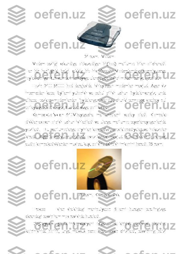  
24-rasm.  Modem 
Modem   tezligi   sekundiga   o`tkazadigan   bit(bod)   ma`lumot   bilan   o`lchanadi.
Har   bir   harf   yoki   belgi   sakkiz   bit   hisoblanadi.   Modemlarning   komp`yuterga
joylashtirilgan turi xamda interfeysga ulanadigan tashqi modem turiga ajratiladi. 
Hozir   2400-56000   bod   darajasida   ishlaydigan   modemlar   mavjud.   Agar   siz
internetdan   katta   fayllarni   yuborish   va   qabul   qilish   uchun   foydalansangiz,   unda
albatta     tezkor     modemlardan   foydalangan   ma`qul,   chunki   tarmoqqa   soatbay   pul
to`laydigan bo`lsangiz, bu holat sizga qo`l keladi.      
Kompakt-disklar   640Mbaytgacha   ma`lumotlarni   saqlay   oladi.   Kompakt
disklar   asosan   o`qish   uchun   ishlatiladi   va   ularga   ma`lumot   tayerlanayoganlarida
yoziladi.     Bu   ma`lumotlarga   o`yinlar   kompleksi,   entsiklopediyalar   va   hokazolar
kiradi.     Agar   komp`yuter   tarkibida   ovoz   kartasi   mavjud   bo`lsa   disklar     qurilmasi
audio kompaktdisklardan musiqa, kuy, qo`shiq eshitish imkonini beradi. 25-rasm. 
 
25-rasm.  Kompakt-disk. 
 
Trekbol   -     shar   shaklidagi   manipulyator.   SHarni   buragan   tarafingizga
ekrandagi tasvir ham mos ravishda buraladi. 
Didjitayzer   -   grafik   informatsiyani   PKga   qo`lda   kiritish   qurilmasi.   Planshet
ko`rinishida   bo`lib,   unga   maxsus   pero   bilan   tasvir   chiziladi,   tasvirning   ba`zi 