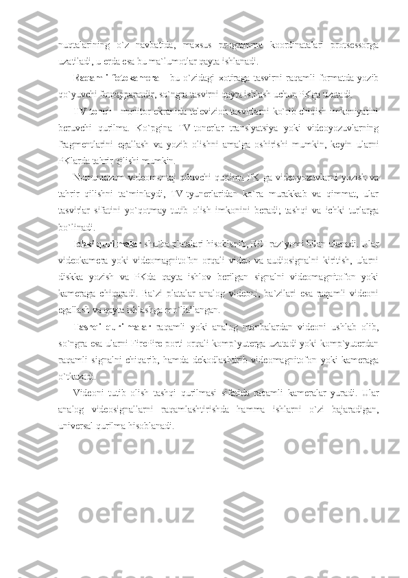 nuqtalarining   o`z   navbatida,   maxsus   programma   koordinatalari   protsessorga
uzatiladi, u erda esa bu ma`lumotlar qayta ishlanadi. 
Raqamli   fotokamera   -   bu   o`zidagi   xotiraga   tasvirni   raqamli   formatda   yozib
qo`yuvchi fotoapparatdir, so`ngra tasvirni qayta ishlash uchun PKga uzatadi. 
TV toner   - monitor ekranida televizion tasvirlarni ko`rib chiqish imkoniyatini
beruvchi   qurilma.   Ko`pgina   TV-tonerlar   translyatsiya   yoki   videoyozuvlarning
fragmentlarini   egallash   va   yozib   olishni   amalga   oshirishi   mumkin,   keyin   ularni
PKlarda tahrir qilishi mumkin. 
Nomuntazam  videomontaj  qiluvchi  qurilma-PK  ga  videoyozuvlarni  yozish   va
tahrir   qilishni   ta`minlaydi,   TV-tyunerlaridan   ko`ra   murakkab   va   qimmat,   ular
tasvirlar   sifatini   yo`qotmay   tutib   olish   imkonini   beradi;   tashqi   va   ichki   turlarga
bo`linadi. 
Ichki qurilmalar  shu`ba platalari hisoblanib, RCI raz`yomi bilan ulanadi. Ular
videokamera   yoki   videomagnitofon   orqali   video   va   audiosignalni   kiritish,   ularni
diskka   yozish   va   PKda   qayta   ishlov   berilgan   signalni   videomagnitofon   yoki
kameraga   chiqaradi.   Ba`zi   platalar   analog   videoni,   ba`zilari   esa   raqamli   videoni
egallash va qayta ishlashga mo`ljallangan.  
Tashqi   qurilmalar   raqamli   yoki   analog   manbalardan   videoni   ushlab   olib,
so`ngra esa ularni FirePire porti orqali komp`yuterga uzatadi yoki komp`yuterdan
raqamli   signalni   chiqarib,   hamda   dekodlashtirib   videomagnitofon   yoki   kameraga
o`tkazadi.  
Videoni   tutib   olish   tashqi   qurilmasi   sifatida   raqamli   kameralar   yuradi.   Ular
analog   videosignallarni   raqamlashtirishda   hamma   ishlarni   o`zi   bajaradigan,
universal qurilma hisoblanadi. 