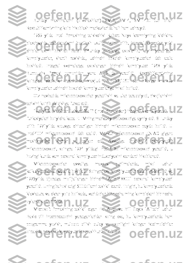 Bunday   mashinalarni   (o`xshashlari)   SM-3,   SM-4,   SM-1420   turi   bilan
Respublikamizniing ko`p hisoblash markazlarida hali ham uchraydi. 
1959   yilda   Intel   firmasining   ta`sischisi   Robert   Noys   kremniyning   kichkina
plastinasida   tranzistorlarni   bog`lash   usulini   ixtiro   qilib,   integral   sxemalar   yoki
chiplar   asrini   boshlab   berdi.   SHunday   chiplarga   asoslanib,   keyin   yaratilgan
komp`yuterlar,   shartli   ravishda,   uchinchi   bosqich   komp`yuterlari   deb   atala
boshladi.   Integral   sxemalarga   asoslangan   birinchi   komp`yuter   1968   yilda
Burroughs   firmasi   tomonidan   yana   AQSHda   yaratildi.   Respublikamizning
ko`pgina   statistik   organlarda,   mavjud   ES-1055,1060   tur   oilasiga   mansub
komp`yuterlar uchinchi bosqich komp`yuterlariga misol bo`ladi. 
O`z   navbatida   mikroprotsessorlar   yaratilishi   va   ular   taraqqiyoti,   rivojlanishni
tarixini ko`rib chiqishga fursat etdi. 
1970yilda Marshian Edvard Xoffi (Intel firmasidan) integral sxema yaratdi. U
funktsiyalari bo`yicha katta EHMning markaziy protsessoriga ayniy edi. SHunday
qilib   1971yilda   sotuvga   chiqarilgan   birinchi   mikroprotsessor   paydo   bo`ldi.   U
Intel4004   mikroprotsessori   deb   ataldi.   Mazkur   mikroprotsessor   ENIAC   gigant
mashinasidan   ishchan   va   tezkor   edi.   Avvaliga   Intel-4004   (4razryadli)
mikroprotsessori,   so`ngra   1974   yildagi   Intel-8080   mikroprotsessori   yaratildi,   u
hozirgi kunda xam personal komp`yuter industriyasini standarti hisoblanadi. 
Mikroprotsessorlar   avvaliga   maxsus   qurilmalarda,   misol   uchun
kalkulyatorlarda ishlatila boshladi. So`ngra esa komp`yuterlar tarkibiga kiritildi va
1975yilda   tijoratga   mo`ljallangan   birinchi   "Al`tair-8800"   personal   komp`yuteri
yaratildi. Uning bahosi atigi 500dollarni tashkil etardi. To`g`ri, bu komp`yuterlarda
klaviatura va ekran yo`q bo`lsada, xaridorlar bir necha ming komplektni bir necha
oylarda sotib oldilar. 
Microsoft   firmasining   tashkil   etgan   Pol   Allen   va   Bill   Geyts   "Al`tair"   uchun
Basic   tili   interpretatorini   yaratganlaridan   so`ng   esa,   bu   komp`yuterlarda   ham
programma   yozish,   muloqot   qilish   qulay   va   osonligini   ko`rgan   iste`molchilar
o`rtasida personal komp`yuterlar mashhur bo`la bordi.  