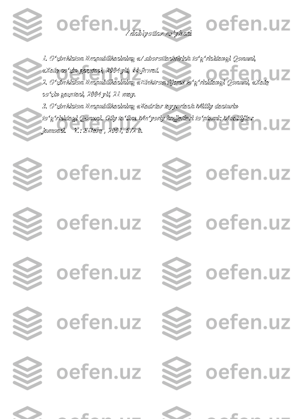 Adabiyotlar ro’yhati
 
1. O‘zbekiston Respublikasining «Axborotlashtirish to‘g‘risida»gi Qonuni, 
«Xalq so‘zi» gazetasi, 2004 yil, 11-fevral. 
2. O‘zbekiston Respublikasining «Elektron tijorat to‘g‘risida»gi Qonuni, «Xalq 
so‘zi» gazetasi, 2004 yil, 21-may. 
3. O‘zbekiston Respublikasining «Kadrlar tayyorlash Milliy dasturi» 
to‘g‘risidagi Qonuni. Oliy ta‘lim. Me‘yoriy hujjatlari to‘plami: Mualliflar 
jamoasi. – T.: SHarq , 2001, 672-b.  