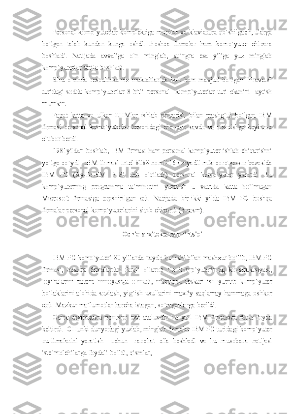 Personal komp`yuterlar komplektiga monitor va klaviatura qo`shilgach, ularga
bo`lgan   talab   kundan   kunga   oshdi.   Boshqa   firmalar   ham   komp`yuter   chiqara
boshladi.   Natijada   avvaliga   o`n   minglab,   so`ngra   esa   yiliga   yuz   minglab
komp`yuterlar sotila boshladi. 
SHu   o`rinda   respublikamiz   maktablarida   hali   ham   mavjud   bo`lgan   "Pravets"
turidagi   sodda   komp`yuterlar   8-bitli   personal     komp`yuterlar   turi   ekanini     aytish
mumkin. 
Faqat   katta   va   ulkan   EHMlar   ishlab   chiqarish   bilan   mashg`ul   bo`lgan   IBM
firmasi  personal   komp`yuterlar   bozoridagi  chaqqon   savdo  va  qiziqishga  keyinroq
e`tibor berdi. 
1981yildan boshlab, IBM firmasi ham  personal  komp`yuter ishlab chiqarishni
yo`lga qo`ydi.  IBM firmasi Intel-8088 nomli 16razryadli mikroprotsessor bazasida
IBM   PC   (Ay-BI-EM   Pi-Si   deb   o`qiladi)   personal   komp`yuter   yaratdi.   Bu
komp`yuterning   programma   ta`minotini   yaratish   u   vaqtda   katta   bo`lmagan
Microsoft   firmasiga   topshirilgan   edi.   Natijada   bir-ikki   yilda   IBM   PC   boshqa
firmalar personal komp`yuterlarini siqib chiqardi (3-rasm). 
Ochiq arxitektura printsipi 
 
IBM PC komp`yuteri 80-yillarda paydo bo`lishi bilan mashxur bo`lib, IBM PC
firmasi,   boshqa   firmalardan   farqli   o`laroq   o`z   komp`yuterining   konstruktsiyasi,
loyihalarini   patent   himoyasiga   olmadi,   mantiqqa   teskari   ish   yuritib   komp`yuter
bo`laklarini  alohida  sozlash,   yig`ish  usullarini   maxfiy  saqlamay  hammaga  oshkor
etdi. Mazkur ma`lumotlar barcha istagan, so`raganlarga berildi. 
Ochiq   arxitektura   printsipi   deb   ataluvchi   bu   yo`l   IBM   firmasiga   faqat   foyda
keltirdi.  CHunki dunyodagi yuzlab, minglab firmalar IBM PC turidagi komp`yuter
qurilmalarini   yaratish     uchun     raqobat   qila   boshladi   va   bu   musobaqa   natijasi
iste`molchilarga foydali bo`ldi, qismlar,      