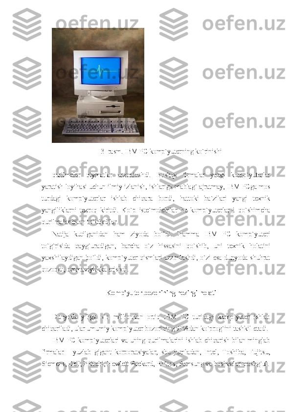        
3- rasm. IBM PC komp`yuterning ko`rinishi 
 
qurilmalar   qiymatlar   arzonlashdi.   Boshqa   firmalar   yangi   komp`yuterlar
yaratish loyihasi uchun ilmiy izlanish, ishlariga mablag` ajratmay, IBM PCga mos
turdagi   komp`yuterlar   ishlab   chiqara   bordi,   hattoki   ba`zilari   yangi   texnik
yangiliklarni   tezroq   kiritdi.   Ko`p   iste`molchilar   bu   komp`yuterlarni   qo`shimcha
qurilmalar bilan to`ldirdilar. 
Natija   kutilganidan   ham   ziyoda   bo`ldi.   Hamma   IBM   PC   komp`yuteri
to`g`risida   qayg`uradigan,   barcha   o`z   hissasini   qo`shib,   uni   texnik   holatini
yaxshilaydigan bo`ldi, komp`yuter qismlari arzonlashdi, o`zi esa dunyoda shuhrat
qozondi, ommaviylikka erishdi. 
 
Komp’yuter bozorining hozirgi holati 
 
Dunyoda   yiliga   o`n   milliondan   ortiq   IBM   PC   turidagi   komp`yuter   ishlab
chiqariladi, ular umumiy komp`yuter bozorining 90%dan ko`prog`ini tashkil etadi. 
IBM PC komp`yuterlari va uning qurilmalarini ishlab chiqarish bilan minglab
firmalar   -   yuzlab   gigant   korporatsiyalar,   shu   jumladan,   Intel,   Toshiba,   Fujitsu,
Siemens, Dell, Hitachi, Hewlett-Packard, Philips, Samsung va boshqalar mashg`ul. 