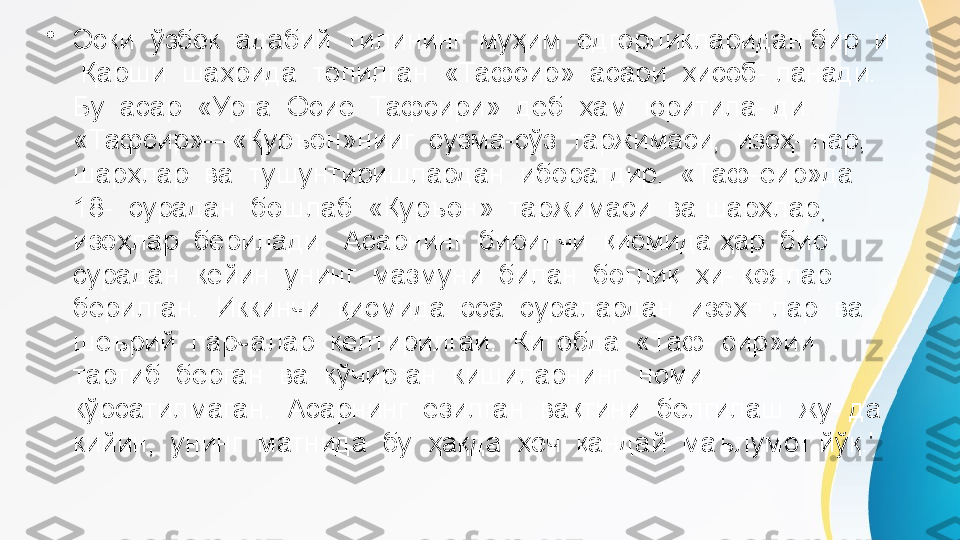 •
Эски  ўзбек  адабий  тилининг  муҳим  ёдгорликларидан бир  и 
 Қарши  шаҳрида  топилган  «Тафсир»  асари  ҳисоб- ланади.  
Бу  асар  «Урта  Осиё  Тафсири»  деб  ҳам  юритила- ди. 
«Тафсир»—«Қуръон»нииг  сузма-сўз  таржимаси,  изоҳ- лар,  
шарҳлар  ва  тушунтиришлардан  иборатдир.  «Таф-еир»да  
18-  сурадан  бошлаб  «Қуръон»  таржимаси  ва шарҳлар,  
изоҳлар  берилади.  Асарнинг  биринчи  қисмида ҳар  бир  
сурадан  кейин  унинг  мазмуни  билан  боғлиқ  ҳи- коялар  
берилган.  Иккинчи  қисмида  эса  суралардан  изоҳ¬ лар  ва  
шеърий  парчалар  келтирилгаи.  Китобда  «Таф- сир»ии  
тартиб  берган  ва  кўчирган  кишиларнинг  номи 
кўрсатилмаган.  Асарнинг  ёзилган  вақтини  белгилаш  жу- да  
кийин,  унинг  матнида  бу  ҳақда  ҳеч  қандай  маълумот йўқ.' 