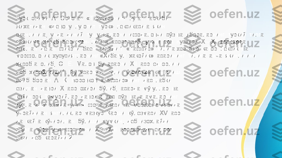 Турк  олими  А.  Эрдоган  «Тафсир»нинг  луғат  таркиби 
жиҳатидан  «Девону  луғотит  турк»  лексикасига  яқин 
эканлигига,  унда  диний  тушунчаларни  ифодаловчи  сўз ва  ибораларнинг  туркий  тилга  
таржима  қилиб  берилган- лигига  асосланиб,  унинг  асл  нусхаси  X—XI  асрларда 
ёзилган  деган  фикрни  баён  қилади.1  «Тафсир»  тилига хос  бир  қатор  лексик  ва  
морфологик  хусусиятларнинг «Ҳибатул  ҳақойиқ»  асарининг  тилига  анча  яқинлигини 
ҳисобга  олиб,  С.  Е.  Малов  бу  асарни  XII  аср  ёдгорлиги 
деб  ҳисоблайди1.  Бу  асарнинг  тили  тўғрисида  катта  иш 
олиб  борган  А.  К.  Боровков  «Тафсир»нинг  дастлабки 
ёзилган  даври  X  аср  охири  бўлиб,  асарда  мўғуллар  ва 
кейинроқ  Темурийлар  даврига  хос  сўз  ва  атамаларнинг 
қўлланиши  ҳамда  унинг  фонетикаси  ва  морфологиясида 
учрайдиган  янгиликлар  мазкур  Қарши  қўлёзмаси  XV  аср¬ 
да  қайта  кўчирилган  бўлиши  мумкин,  деб  изоҳлайди. 
Шунга  кўра  у  «Тафсир»ни  XII—XIII  асрларнинг  ёдгор¬ 
лиги  деб  қарайди.2 