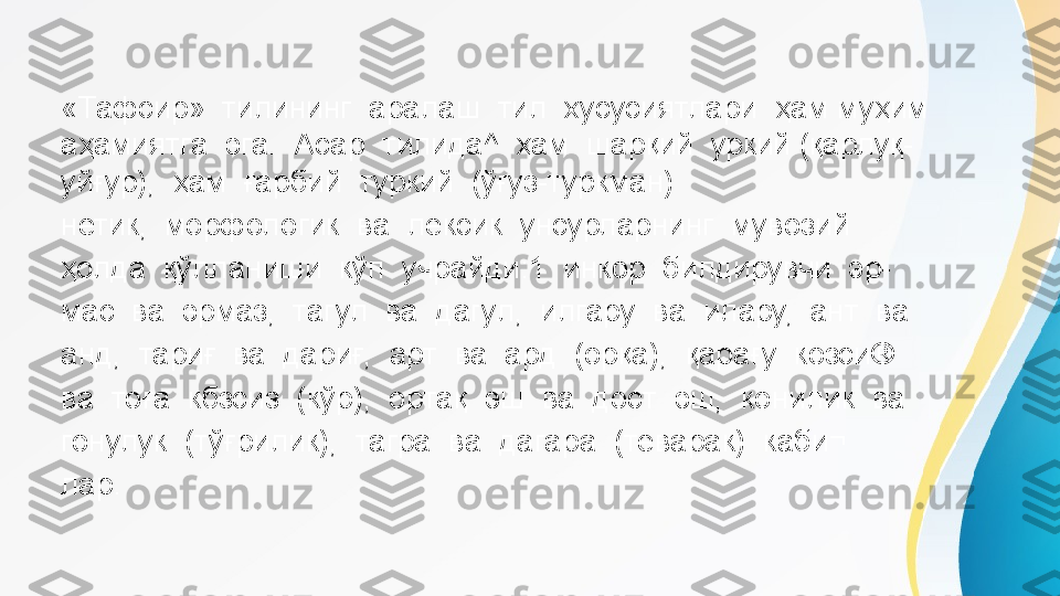 «Тафсир»  тилининг  аралаш  тил  хусусиятлари  ҳам муҳим  
аҳамиятга  эга.  Асар  тилида^  ҳам  шарқий  уркий (қарлуқ-
уйғур),  ҳам  ғарбий  туркий  (ўғуз-туркман)
нетик,  морфологик  ва  лексик  унсурларнинг  мувозий 
ҳолда  қўлланиши  кўп  учрайди:1  инкор  билдирувчи  эр- 
мас  ва  эрмаз,  тагул  ва  дагул,  илгару  ва  илару,  ант  ва 
анд,  тариғ  ва  дариғ,  арт  ва  ард  (орқа),  қарағу  козси® 
ва  тоға  кбзсиз  (кўр),  ортақ  эш  ва  дост  эш,  конилик  ва 
гонулук  (тўғрилик),  тагра  ва  дагара  (теварак)  каби¬ 
лар.  