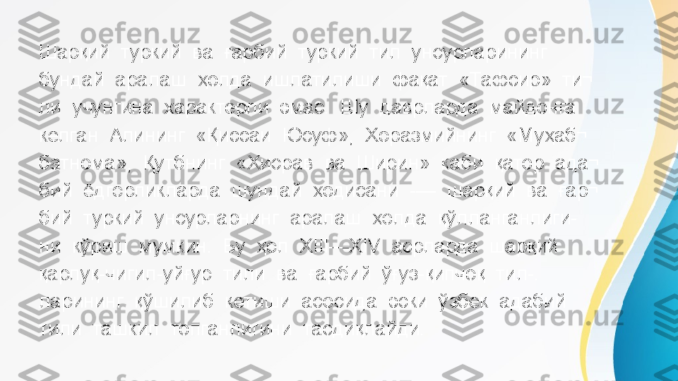 Шарқий  туркий  ва  ғарбий  туркий  тил  унсурларининг 
бундай  аралаш  ҳолда  ишлатилиши  фақат  «Тафсир»  ти¬ 
ли  учунгина  характерли  эмас.  Шу  даврларда  майдонга 
келган  Алининг  «Қиссаи  Юсуф»,  Хоразмийнинг  «Муҳаб¬ 
батнома»,  Қутбнинг  «Хисрав  ва  Ширин»  каби  қатор  ада¬ 
бий  ёдгорликларда  шундай  ҳодисани  -—  шарқий  ва  ғар¬ 
бий  туркий  унсурларнинг  аралаш  ҳолда  қўлланганлиги- 
ни  кўриш  мумкин.  Бу  ҳол  XIII—XIV  асрларда  шарқий 
қарлуқ-чигил-уйғур  тили  ва  ғарбий  ўғуз-қипчоқ  тил-. 
ларининг  қўшилиб  кетиши  асосида  эски  ўзбек  адабий 
тили  ташкил  топганлигини  тасдиқлайди. 