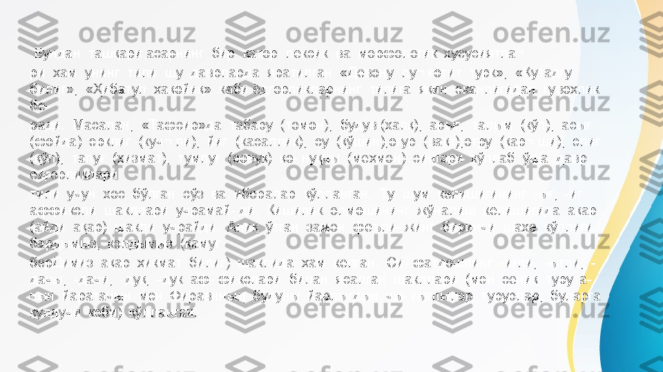   Бундан  ташқари асарнинг  бир  қатор  лексик  ва  морфологик  хусусиятла¬ 
ри  ҳам  унинг  тили  шу  даврларда  яратилган  «Девону  лу¬ ғотит  турк»,  «Қутадғу  
билиг»,  «Ҳибатул  ҳақойиқ»  каби ёдгорликларнинг  тилига  яқин  эканлигидан  гувоҳлик  
бе- 
ради.  Масалан,  «Тафсир»да  табару  (томон),  будув (халқ),  арығ,  талым  (кўп),  асығ  
(фойда)  эрклиг  (куч¬ ли),  йиг  (касаллик),  су  (қўшин),оғур  (вақт),отру  (қар¬ ши),  элиг  
(қўл),  тапуғ  (хизмат),  тумлуғ  (совуқ)  қо- нуқчы  (меҳмон)  сингари  кўплаб  ўша  давр  
ёдгорликлари 
тили  учун  хос  бўлган  сўз  ва  иборалар  қўлланган.  Ту- шум  келишигининг  -ығ,  -иг  
аффиксли  шакллари  учрамай- ди.  Кишилик  олмошининг  жўналиш  келишигида  ақар 
(айди  ақар)  шакли  учрайди.  Аниқ  ўтган  замон  феъли- жинг  биринчи  шахе  кўплиги  
бардымыз,  кэлдымыз  (қамуғ 
бэрДимиз  ақар  ҳикмат  билиг)  шаклида  ҳам  келган.  Си- фатдошнинг  -иғли,  -ығли,  -
дачы,  -дачи,  -дуқ,  -дук  аф- фикслари  билан  ясалган  шакллари  (мэн  сениқ  турута- 
чын  йаратачын  мэн  Фиравнньщ  будуны  йарлығдын  чы- ғығлылар  турурлар;  буларга  
қулдучи  кэби)  қўлланган. 