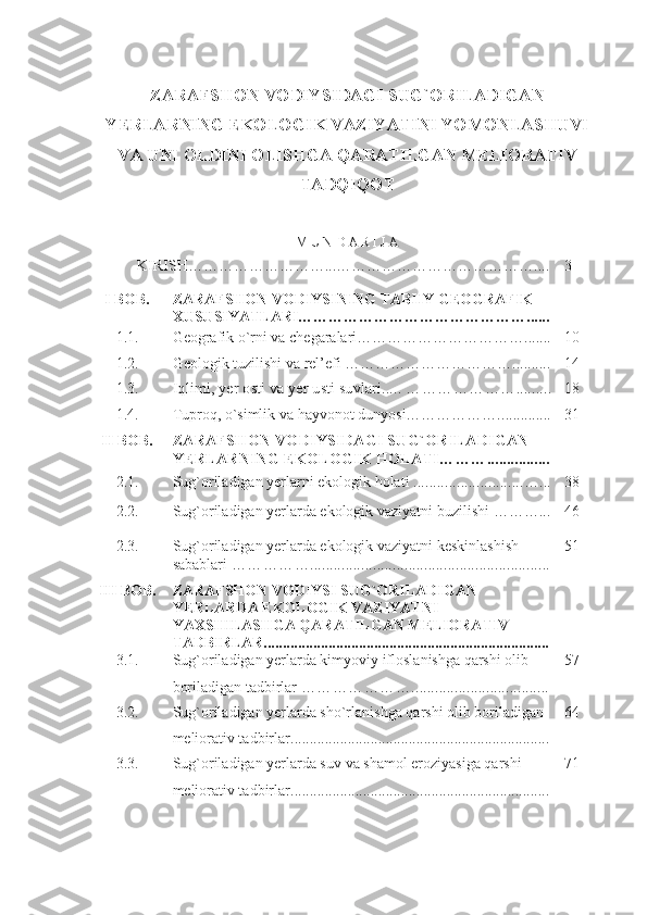 ZARAFSHON VODIYSIDAGI SUG`ORILADIGAN
YERLARNING EKOLOGIK VAZIYATINI YOMONLASHUVI
VA UNI OLDINI OLISHGA QARATILGAN MELIORATIV
TADQIQOT
M U N D A R I J A
KIRISH………………………...………………………………… .... 3
I BOB. Z ARAFSHON VODIYSINING TABIIY GEOGRAFIK 
XUSUSIYATLARI ……………………………………… ......
1.1. Geografik o`rni va chegaralari …………………………… ....... 10
1.2. Geologik tuzilishi  va rel’efi  ……………… …………… .......... 14
1.3.
Iqlimi , yer osti va yer usti suvlari.....  ………………… ......... 18
1.4. Tuproq ,  o`simlik va hayvonot dunyosi……………….. ............ 31
II BOB.
ZARAFSHON VODIYSIDAGI SUG`ORILADIGAN 
YERLARNING EKOLOGIK HOLATI ……… ................
2.1.
Sug`oriladigan yеrlarni ekologik holati   ............................ … ... 38
2.2. Sug`oriladigan yеrlarda ekologik vaziyatni buzilishi  ……… ... 46
2.3. Sug`oriladigan yеrlarda ekologik vaziyatni kеskinlashish 
sabablari  ……………. ............................................................ 51
III   BOB. ZARAFSHON VODIYSI SUG`ORILADIGAN 
YERLARDA EKOLOGIK VAZIYATNI 
YAXSHILASHGA QARATILGAN MELIORATIV 
TADBIRLAR...........................................................................
3 . 1 . Sug`oriladigan yеrlarda kimyoviy ifloslanishga qarshi olib 
boriladigan tadbirlar  …………………. .................................. 57
3.2. Sug`oriladigan yеrlarda sho`rlanishga qarshi olib boriladigan 
mеliorativ tadbirlar .................................................................... 64
3.3. Sug`oriladigan yеrlarda suv  va shamol  eroziyasiga qarshi 
mеliorativ tadbirlar .................................................................... 71 