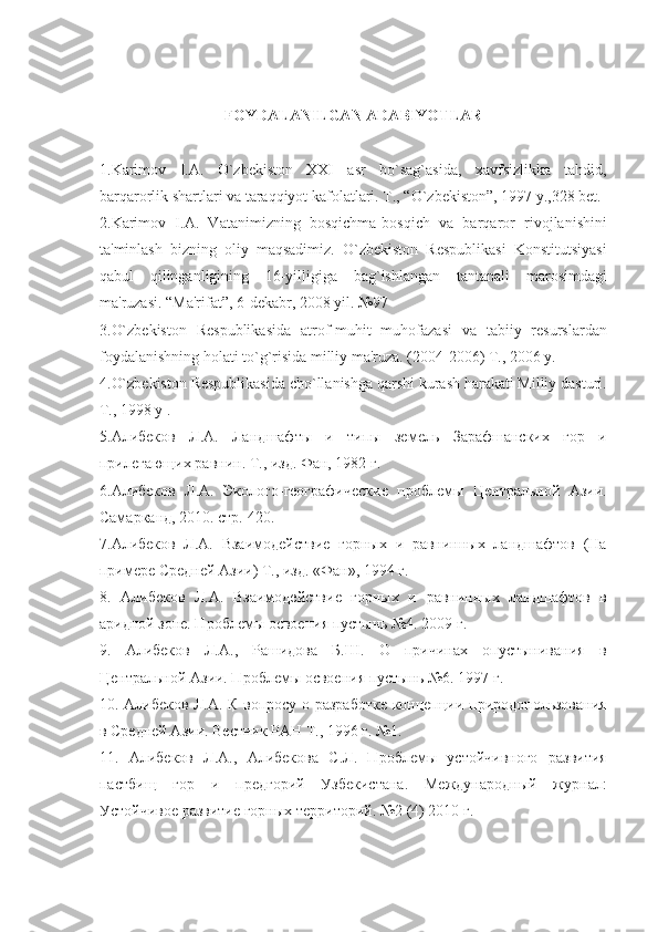 FOYDALANILGAN ADABIYOTLAR
1.Karimov   I.A.   O`zbеkiston   XXI   asr   bo`sag`asida,   xavfsizlikka   tahdid,
barqarorlik shartlari va taraqqiyot kafolatlari. T., “O`zbеkiston”, 1997 y.,328 bеt.
2.Karimov   I.A.   Vatanimizning   bosqichma-bosqich   va   barqaror   rivojlanishini
ta'minlash   bizning   oliy   maqsadimiz.   O`zbеkiston   Rеspublikasi   Konstitutsiyasi
qabul   qilinganligining   16-yilligiga   bag`ishlangan   tantanali   marosimdagi
ma'ruzasi. “Ma'rifat”, 6-dеkabr, 2008 yil. №97
3.O`zbеkiston   Rеspublikasida   atrof-muhit   muhofazasi   va   tabiiy   rеsurslardan
foydalanishning holati to`g`risida milliy ma'ruza. (2004-2006) T., 2006 y.
4.O`zbеkiston Rеspublikasida cho`llanishga qarshi kurash harakati Milliy dasturi.
T., 1998 y .
5.Алибеков   Л.А.   Лан д шафт ы   и   типы   земель   Зарафшанских   гор   и
прилегающих равнин. Т., изд. Фан, 1982 г.
6.Алибеков   Л.А.   Эколого-географические   проблемы   Центральной   Азии.
Самарканд, 2010. стр. 420.
7.Алибеков   Л.А.   Взаимодействие   горных   и   равнинных   ландшафтов   (На
примере Средней Азии) Т., изд. «Фан», 1994 г.
8.   Алибеков   Л.А.   Взаимодействие   горных   и   равнинных   ландшафтов   в
аридной зоне. Проблемы освоения пустынь №4. 2009 г.
9.   Алибеков   Л.А.,   Рашидова   Б.Ш.   О   причинах   опустынивания   в
Центральной Азии. Проблемы освоения пустынь №6. 1997 г.
10. Алибеков Л.А. К вопросу о разработке концепции природопользования
в Средней Азии. Вестник РАН Т., 1996 г. №1.
11.   Алибеков   Л.А.,   Алибекова   С.Л.   Проблемы   устойчивного   развития
пастбищ   гор   и   предгорий   Узбекистана.   Международный   журнал:
Устойчивое развитие горных территорий. №2 (4) 2010 г. 