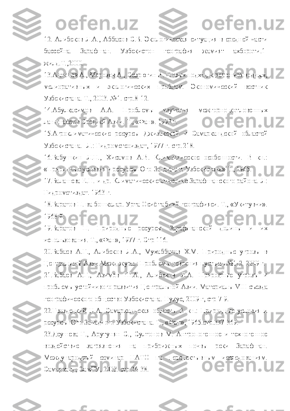 12.   Алибеков   Л.А.,   Аббасов   С.Б.   Экологическая   ситуация   в   средней   части
бассейна.   Зарафшан.   Узбекистон   география   жамият   ахбороти.1-
жилд.Т.,2000.
13.Антонов А., Морозов А., Севрюгин В. Новых подход к решению водных,
мелиоративных   и   экологических   проблем.   Экономический   вестник
Узбекистана. Т., 2003. №1. стр.8-12.
14.Абулкасимов   А.А.   Проблемы   изучения   межгорно-котловенных
ландшафтов Средней Азии. Т., «Фан». 19 9 3 г.
15.Агроклиматические   ресурсы   Джизакской   и   Самаркандской   областей
Узбекистана.- Л.: Гидрометеоиздат, 1977 г. стр.218.
16.Баб…кин   Л.Н.,   Хисамов   А.В.   Климатическое   особенности.   В   кн.:
«Природные условия и ресурсы Юго-Западного Узбекистана» Т., 1965.
17.Балашева Е.Н. и др. Климатические описание Зарафшанского района. Л:
Гидрометиздат. 1963 г.
18.Баратов П. ва бошкалар. Урта Осиё табиий географияси. Т., «Укитувчи».
1968 й.
19.Баратов   П.   Природные   ресурсы   Зарафшанской   долины   и   их
использования. Т., «Фан», 1977 г. Стр 116.
20.Бабаев   А.Г.,   Алибеков   Л.А.,   Мухаббатов   Х.М.   Природные   угрозы   в
Центральной Азии.Межд.журн.: Проблемы освоения пустынь №1-2. 2009 г.
21.Бабаев   А.Г.,   Азимов   Ш.А.,   Алибеков   Л.А.   Природные   угрозы   и
проблемы устойчивого развития Центральной Азии. Материалы  VIII  съезда
географического общество Узбекистана. Нукус, 2009 г, стр 7-9.
22.Гвоздецкий   Н.А.   Самаркандская   область.   В   кн.:   Природные   условия   и
ресурсы Юго Западного Узбекистана. Т., «Фан», 1965.стр.337-369.
23.Де…ева   Г.,   Арутунян   С.,   Султонов   М.   Антропогенное   и   техногенное
воздействие   загрязнения   на   прибрижных   почвы   реки   Зарафшан.
Международный   семинар   НАТО   по   перспектывным   исследованиям.
Самарканд, СамГУ, 2003. стр 26-38. 