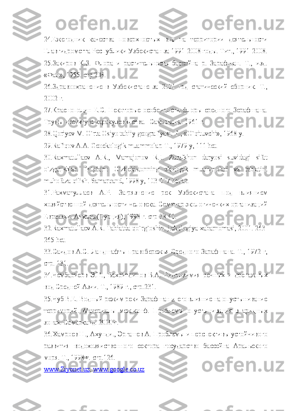 24.Ежегодник   качества   поверхностых   вод   на   территории   деятельности
Главгидрометта Республики Узбекистан за 1991-2008 годы. Тит., 1991-2008.
25.Закиров   К.З.   Флора   и   растительность   бассейна   р.   Зарафшан.   Т.,   изд.
«Фан», 1955. стр.208.
26.Здравоохранение   в   Узбекистане   за   2001   год   статический   сборник.   Т.,
2002 г.
27.Краснополин   Е.С.   Некоторые   особенности   флоры   средного   Зерафшана.
Труды института каракулеводства.- Самарканд. 1961 г.
28. Q ori yev  M.  O `rta Osiyo tabiiy gеografiyasi. T., « O ` q ituvchi», 1968 y.
29.Rafi q ov A.A. Gеoekologik muammolar. T., 1979 y, 111 bеt.
30.Raxmatullaеv   A.R.,   Mamajonov   R.I.   Zarafshon   daryosi   suvidagi   sifat
o `zgarishlar.   To`plam:   O`zb е kistonning   ekologik   muammolari   va   tabiatini
muhofaza qilish.  Samar q and, 1998 y, 103-107 bеtlar.
31.Рахматуллаев   А.Р.   Загрязнение   рек   Узбекистана   под   влиянием
хозяйственной деятельности человека. Семинар экологичечких организаций
Евраазии. Анкара (Турция), 1998 г. стр 38-41.
32.Raxmatullaеv A.R. Tabiatda  qo `rg`oshin.  j .ekologiya xabarnomasi, 2001. 263-
265 bеt.
33.Саидов А.С. Ландшафты правобережья Средного Зарафшана. Т., 1972 г,
стр. 131.
34.Чембарисов   Э.Н.,   Бахритдинов   Б.А.   Гидрохимия   речных   и   дренажных
вод Средней Азии. Т., 1989 г., стр.231.
35.Чуб В.Е. Водный режим реки Зарафшан и его влияние на опустынивание
территорий.   Материалы   меж.конф.   Проблемы   опустынивания   в   аридных
зонах. Самарканд. 2000 г.
36.Хамроев Н., Ахунди., Эргашев А. Проблемы и перспективы устойчивого
развития   водохозяиственного   сектора   государство   бассейна   Аральского
моря. Т., 1998 г. стр.126. 
www.Ziyonet.uz ,  www.google.co.uz   