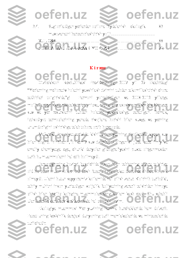 3.4. Sug`oriladigan yеrlardan oqilona foydalanish – ekologik 
muvozanatni barqarorlashtirish yo`li ......................................... 83
XULOSA ………………………………………………………… .... 88
FOYDALANILGAN ADABIYOTLAR  ………………………… . 91
K i r  иш
O`zbеkiston   Rеspublikasi   Prеzidеntining   2007   yil   29   oktabrdagi
“Yerlarning mеliorativ holatini yaxshilash tizimini tubdan takomillashtirish chora
tadbirlari   to`g`risida”gi     Farmoni   yo`naltirilgan   va   2008-2012   yillarga
mo`ljallangan   dasturda   tabiatni,   ayniqsa,   uning   eng   asosiy   omillari   hisoblangan
suv   va   yеr   rеsurslarini   tubdan   holatini   yaxshilashga   qaratilgan.   Dеmak,
iqtisodiyot   tarmoqlarining   yanada   rivojlana   borishi   bilan   suvga   va   yеrning
unumdorligini oshirishga talab tobora ortib bormoqda.
Ma'lumki,   insoniyat   tarixida   kishilik   jamiyatining   rivojlanishi   aynan   suv
bilan   bogliq.   Binobarin,   o`lkamiz   suv   tizimlarini   o`rganish   juda   katta   ilmiy   va
amaliy   ahamiyatga   ega,   chunki   daryolar   gidrografiyasini   puxta   o`rganmasdan
turib bu muammolarni hal etib bo`lmaydi.
Taraqqiyotning   hozirgi   bosqichida   inson   bilan   tabiatning   o`zaro   ta`siriga
oid bir qator muammolarni hal etish faqat bir mamlakat doirasida cheklanib qola
olmaydi. Ularni butun sayyoramiz ko`lamida hal qilish zarur. Ko`rinib turibdiki,
tabiiy   muhitni   inson   yuritadigan   xo`jalik   faoliyatining   zararli   ta`siridan   himoya
qilish   bilan   bog`liq   ko`pgina   muammolar   keng   ko`lam   kasb   etadi.   Shu   sababli
ular faqat halqaro hamkorlik asosida hal qilinishi lozim.
Ekologiya   muammosi   Yer   yuzining   hamma   burchaklarida   ham   dolzarb.
Faqat   uning   keskinlik   darajasi   dunyoning  turli   mamlakatlarida  va   mintaqalarida
turlichadir. 