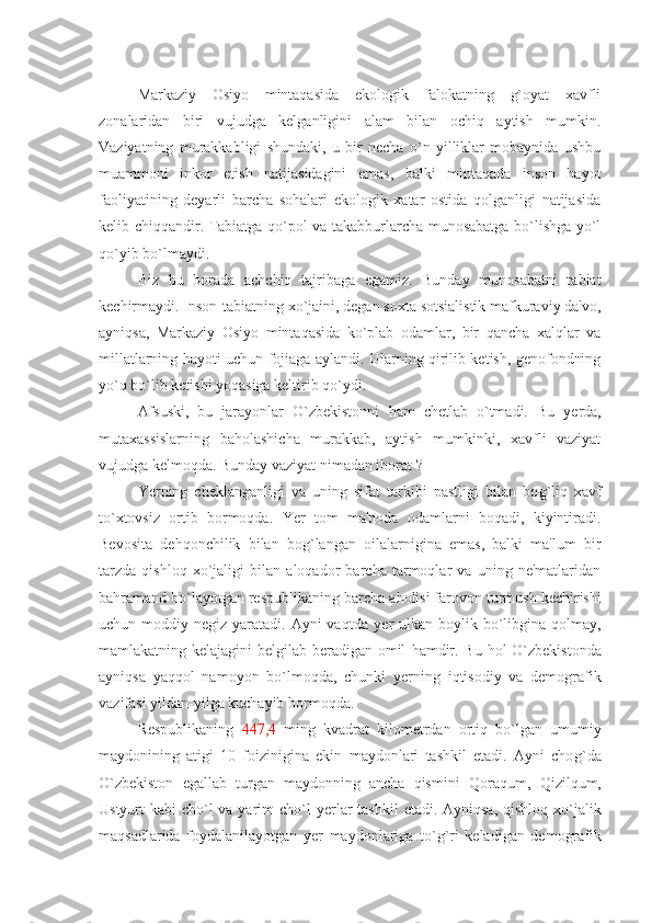 Markaziy   Osiyo   mintaqasida   ekologik   falokatning   g`oyat   xavfli
zonalaridan   biri   vujudga   kelganligini   alam   bilan   ochiq   aytish   mumkin.
Vaziyatning   murakkabligi   shundaki,   u   bir   necha   o`n   yilliklar   mobaynida   ushbu
muammoni   inkor   etish   natijasidagini   emas,   balki   mintaqada   inson   hayot
faoliyatining   deyarli   barcha   sohalari   ekologik   xatar   ostida   qolganligi   natijasida
kelib chiqqandir. Tabiatga qo`pol va takabburlarcha munosabatga bo`lishga yo`l
qo`yib bo`lmaydi.   
Biz   bu   borada   achchiq   tajribaga   egamiz.   Bunday   munosabatni   tabiat
kеchirmaydi. Inson-tabiatning xo`jaini, dеgan soxta sotsialistik mafkuraviy da'vo,
ayniqsa,   Markaziy   Osiyo   mintaqasida   ko`plab   odamlar,   bir   qancha   xalqlar   va
millatlarning   h ayoti uchun fojiaga aylandi. Ularning qirilib kеtish, gеnofondning
yo`q bo`lib kеtishi yoqasiga kеltirib qo`ydi.
Afsuski,   bu   jarayonlar   O`zbеkistonni   h am   chеtlab   o`tmadi.   Bu   y еrda,
mutaxassislarning   ba h olashicha   murakkab,   aytish   mumkinki,   xavfli   vaziyat
vujudga kеlmoqda. Bunday vaziyat nimadan iborat   ? 
Ye rning   chеklanganligi   va   uning   sifat   tarkibi   pastligi   bilan   bo g` liq   xavf
to`xtovsiz   ortib   bormoqda .   Ye r   tom   ma'noda   odamlarni   boqadi,   kiyintiradi.
Bеvosita   dе h qonchilik   bilan   bo g` langan   oilalarnigina   emas,   balki   ma'lum   bir
tarzda   qishloq   xo`jaligi   bilan   aloqador   barcha   tarmoqlar   va   uning   nе'matlaridan
ba h ramand bo`layotgan rеspublikaning barcha a h olisi farovon turmush kеchirishi
uchun moddiy  nеgiz  yaratadi.  Ayni  vaqtda   y еr  ulkan  boylik  bo`libgina  qolmay,
mamlakatning kеlajagini  bеlgilab bеradigan omil   h amdir. Bu   h ol O`zbеkistonda
ayniqsa   yaqqol   namoyon   bo`lmoqda,   chunki   y еrning   iqtisodiy   va   dеmografik
vazifasi yildan-yilga kuchayib bormoqda.
Rеspublikaning   447,4   ming   kvadrat   kilomеtrdan   ortiq   bo`lgan   umumiy
maydonining   atigi   10   foizinigina   ekin   maydonlari   tashkil   etadi.   Ayni   cho g` da
O`zbеkiston   egallab   turgan   maydonning   ancha   qismini   Q oraqum,   Q izilqum,
Ustyurt kabi  cho`l va yarim  cho`l   y еrlar  tashkil  etadi. Ayniqsa, qishloq xo`jalik
maqsadlarida   foydalanilayotgan   y еr   maydonlariga   to` g` ri   kеladigan   dеmografik 