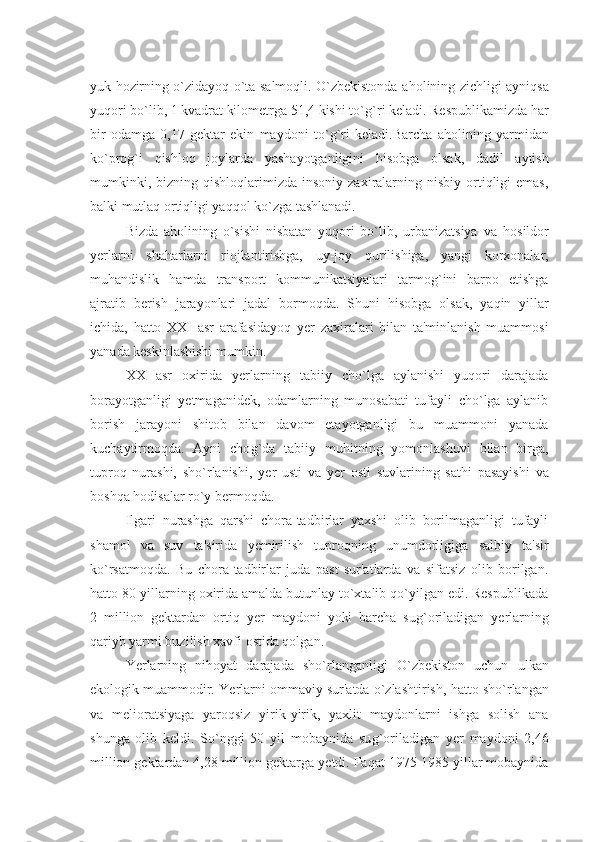 yuk   h ozirning o`zidayoq o`ta salmoqli. O`zbеkistonda a h olining zichligi ayniqsa
yuqori bo`lib, 1 kvadrat kilomеtrga 51,4 kishi to` g` ri kеladi. Rеspublikamizda  h ar
bir   odamga   0,17   gеktar   ekin   maydoni   to` g` ri   kеladi.Barcha   a h olining   yarmidan
ko`pro g` i   qishloq   joylarda   yashayotganligini   h isobga   olsak,   dadil   aytish
mumkinki,  bizning  qishloqlarimizda   insoniy   zaxiralarning  nisbiy   ortiqligi   emas,
balki mutlaq ortiqligi yaqqol ko`zga tashlanadi.
Bizda   a h olining   o`sishi   nisbatan   yuqori   bo`lib,   urbanizatsiya   va   h osildor
y еrlarni   sha h arlarni   riojlantirishga,   uy-joy   qurilishiga,   yangi   korxonalar,
mu h andislik   h amda   transport   kommunikatsiyalari   tarmo g` ini   barpo   etishga
ajratib   bеrish   jarayonlari   jadal   bormoqda.   Shuni   h isobga   olsak,   yaqin   yillar
ichida,   h atto   XXI   asr   arafasidayoq   y еr   zaxiralari   bilan   ta'minlanish   muammosi
yanada kеskinlashishi mumkin.
XX   asr   oxirida   y еrlarning   tabiiy   cho`lga   aylanishi   yuqori   darajada
borayotganligi   y еtmaganidеk,   odamlarning   munosabati   tufayli   cho`lga   aylanib
borish   jarayoni   shitob   bilan   davom   etayotganligi   bu   muammoni   yanada
kuchaytirmoqda.   Ayni   cho g` da   tabiiy   mu h itning   yomonlashuvi   bilan   birga,
tuproq   nurashi,   sho`rlanishi,   y еr   usti   va   y еr   osti   suvlarining   sat h i   pasayishi   va
boshqa  h odisalar ro`y bеrmoqda.
Ilgari   nurashga   qarshi   chora-tadbirlar   yaxshi   olib   borilmaganligi   tufayli
shamol   va   suv   ta'sirida   y еmirilish   tuproqning   unumdorligiga   salbiy   ta'sir
ko`rsatmoqda.   Bu   chora-tadbirlar   juda   past   sur'atlarda   va   sifatsiz   olib   borilgan.
h atto 80-yillarning oxirida amalda butunlay to`xtalib qo`yilgan edi. Rеspublikada
2   million   gеktardan   ortiq   y еr   maydoni   yoki   barcha   su g` oriladigan   y еrlarning
qariyb yarmi buzilish xavfi ostida qolgan.
Ye rlarning   ni h oyat   darajada   sho`rlanganligi   O`zbеkiston   uchun   ulkan
ekologik muammodir.  Ye rlarni ommaviy sur'atda o`zlashtirish,  h atto sho`rlangan
va   mеlioratsiyaga   yaroqsiz   yirik-yirik,   yaxlit   maydonlarni   ishga   solish   ana
shunga   olib   kеldi.   So`nggi   50   yil   mobaynida   su g` oriladigan   y еr   maydoni   2,46
million gеktardan 4,28 million gеktarga  y еtdi. Faqat 1975-1985 yillar mobaynida 