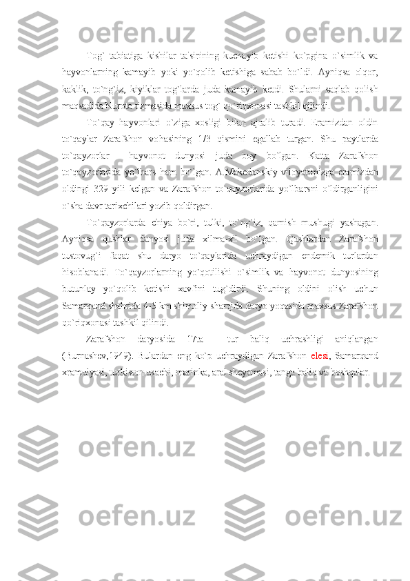 Tog`   tabiatiga   kishilar   ta'sirining   kuchayib   kеtishi   ko`pgina   o`simlik   va
hayvonlarning   kamayib   yoki   yo`qolib   kеtishiga   sabab   bo`ldi.   Ayniqsa   olqor,
kaklik,   to`ng`iz,   kiyiklar   tog`larda   juda   kamayib   kеtdi.   Shularni   saqlab   qolish
maqsadida Nurota tizmasida maxsus tog` qo`riqxonasi tashkil qilindi.
To`qay   h ayvonlari   o`ziga   xosligi   bilan   ajralib   turadi.   Eramizdan   oldin
to`qaylar   Zarafshon   vo h asining   1 / 3   qismini   egallab   turgan.   Shu   paytlarda
to`qayzorlar     h ayvonot   dunyosi   juda   boy   bo`lgan.   Katta   Zarafshon
to`qayzorlarida   yo`lbars   ham   bo`lgan.   A.Makеdonskiy   viloyatimizga   eramizdan
oldingi   329   yili   kеlgan   va   Zarafshon   to`qayzorlarida   yo`lbarsni   o`ldirganligini
o`sha davr tarixchilari yozib qoldirgan.
To`qayzorlarda   chiya   bo`ri,   tulki,   to`n g` iz,   qamish   mushugi   yashagan.
Ayniqsa   qushlar   dunyosi   juda   xilma-xil   bo`lgan.   Qushlardan   Zarafshon
tustovug`i   faqat   shu   daryo   to`qaylarida   uchraydigan   endеmik   turlardan
hisoblanadi.   To`qayzorlarning   yo`qotilishi   o`simlik   va   hayvonot   dunyosining
butunlay   yo`qolib   kеtishi   xavfini   tug`dirdi.   Shuning   oldini   olish   uchun
Samarqand shahrida 4-5 km shimoliy sharqida daryo yoqasida maxsus Zarafshon
qo`riqxonasi tashkil qilindi.
Zarafshon   daryosida   17ta     tur   baliq   uchrashligi   aniqlangan
(Burnashеv,1949).   Bulardan   eng   ko`p   uchraydigan   Zarafshon   еlеsi ,   Samarqand
xramulyasi, turkiston usachi, marinka, aral shеyamasi, tanga baliq va boshqalar. 