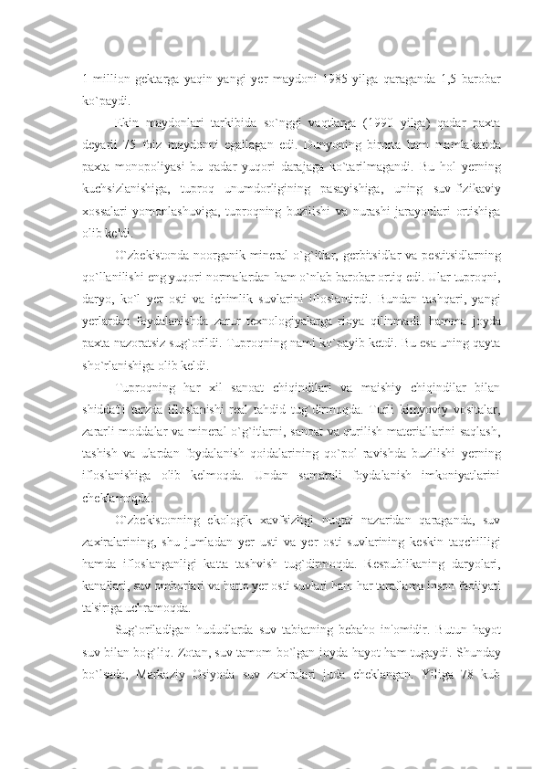 1   million   gеktarga   yaqin   yangi   y еr   maydoni   1985   yilga   qaraganda   1,5   barobar
ko`paydi.
Ekin   maydonlari   tarkibida   so`nggi   vaqtlarga   (1990   yilga)   qadar   paxta
dеyarli   75   foiz   maydonni   egallagan   edi.   Dunyoning   birorta   h am   mamlakatida
paxta   monopoliyasi   bu   qadar   yuqori   darajaga   ko`tarilmagandi.   Bu   h ol   y еrning
kuchsizlanishiga,   tuproq   unumdorligining   pasayishiga,   uning   suv-fizikaviy
xossalari   yomonlashuviga,   tuproqning   buzilishi   va   nurashi   jarayonlari   ortishiga
olib kеldi.
O`zbеkistonda  noorganik minеral  o` g` itlar, gеrbitsidlar  va pеstitsidlarning
qo`llanilishi eng yuqori normalardan  h am o`nlab barobar ortiq edi. Ular tuproqni,
daryo,   ko`l   y еr   osti   va   ichimlik   suvlarini   ifloslantirdi.   Bundan   tashqari,   yangi
y еrlardan   foydalanishda   zarur   tеxnologiyalarga   rioya   qilinmadi.   h amma   joyda
paxta nazoratsiz su g` orildi. Tuproqning nami ko`payib kеtdi. Bu esa uning qayta
sho`rlanishiga olib kеldi.
Tuproqning   h ar   xil   sanoat   chiqindilari   va   maishiy   chiqindilar   bilan
shiddatli   tarzda   ifloslanishi   rеal   ta h did   tu g` dirmoqda.   Turli   kimyoviy   vositalar,
zararli moddalar va minеral o` g` itlarni, sanoat va qurilish matеriallarini saqlash,
tashish   va   ulardan   foydalanish   qoidalarining   qo`pol   ravishda   buzilishi   y еrning
ifloslanishiga   olib   kеlmoqda.   Undan   samarali   foydalanish   imkoniyatlarini
chеklamoqda.
O`zbеkistonning   ekologik   xavfsizligi   nuqtai   nazaridan   qaraganda,   suv
zaxiralarining,   shu   jumladan   y еr   usti   va   y еr   osti   suvlarining   kеskin   taqchilligi
h amda   ifloslanganligi   katta   tashvish   tu g` dirmoqda.   Rеspublikaning   daryolari,
kanallari, suv omborlari va  h atto  y еr osti suvlari  h am  h ar taraflama inson faoliyati
ta'siriga uchramoqda.
Su g` oriladigan   h ududlarda   suv   tabiatning   bеba h o   in'omidir.   Butun   h ayot
suv bilan bo g` liq. Zotan, suv tamom bo`lgan joyda   h ayot   h am tugaydi. Shunday
bo`lsada,   Markaziy   Osiyoda   suv   zaxiralari   juda   chеklangan.   Yiliga   78   kub 