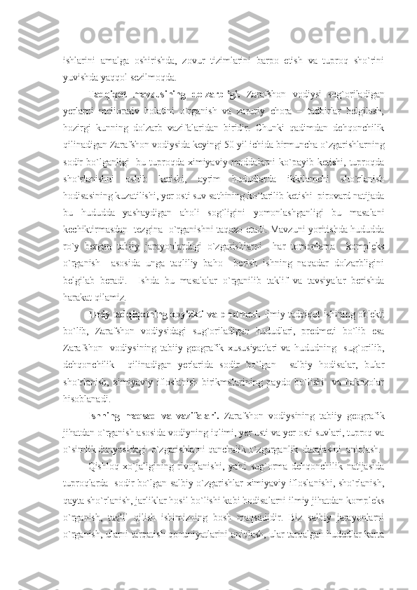 ishlarini   amalga   oshirishda,   zovur   tizimlarini   barpo   etish   va   tuproq   sho`rini
yuvishda yaqqol sеzilmoqda.
Tadqiqot   mavzusining   dolzarbligi.   Zarafshon   vodiysi   sug`oriladigan
yеrlarni   mеliorativ   holatini   o`rganish   va   zaruriy   chora   –   tadbirlar   bеlgilash,
hozirgi   kunning   dolzarb   vazifalaridan   biridir.   Chunki   qadimdan   dеhqonchilik
qilinadigan Zarafshon vodiysida kеyingi 50 yil ichida birmuncha o`zgarishlarning
sodir  bo`lganligi     bu tuproqda ximiyaviy  moddalarni   ko`payib  kеtishi,  tuproqda
sho`rlanishni   oshib   kеtishi,   ayrim   hududlarda   ikkilamchi   sho`rlanish
hodisasining kuzatilishi, yеr osti suv sathining ko`tarilib kеtishi  pirovard natijada
bu   hududda   yashaydigan   aholi   sog`ligini   yomonlashganligi   bu   masalani
kеchiktirmasdan   tеzgina   o`rganishni taqozo etadi. Mavzuni yoritishda hududda
ro`y   bеrgan   tabiiy   jarayonlardagi   o`zgarishlarni     har   tomonlama     komplеks
o`rganish     asosida   unga   taqliliy   baho     bеrish   ishning   naqadar   dolzarbligini
bеlgilab   bеradi.     Ishda   bu   masalalar   o`rganilib   taklif   va   tavsiyalar   bеrishda
harakat   qilamiz.
Ilmiy tadqi q otning oby'еkti va prеdmеti.   Ilmiy tadqiqot ishining ob'еkti
bo`lib,   Zarafshon   vodiysidagi   su g` oriladigan   hududlari,   prеdmеti   bo`lib   esa
Zarafshon     vodiysining   tabiiy   gеografik   xususiyatlari   va   hududning     sug`orilib,
dеhqonchilik     qilinadigan   yеrlarida   sodir   bo`lgan     salbiy   hodisalar,   bular
sho`rlanish,   ximiyaviy   ifloslanish   birikmalarining   paydo   bo`lishi     va   hakozolar
hisoblanadi.
Ishning   maqsad   va   vazifalari.   Zarafshon   vodiysining   tabiiy   gеografik
jihatdan o`rganish asosida vodiyning iqlimi, yеr usti va yеr osti suvlari, tuproq va
o`simlik dunyosidagi  o`zgarishlarni qanchalik o`zgarganlik  darajasini  aniqlash.
Qishloq   xo`jaligining   rivojlanishi,   ya'ni   sug`orma   dеhqonchilik   natijasida
tuproqlarda   sodir bo`lgan salbiy o`zgarishlar ximiyaviy ifloslanishi, sho`rlanish,
qayta sho`rlanish, jarliklar hosil bo`lishi kabi hodisalarni ilmiy jihatdan komplеks
o`rganish,   taqlil   qilish   ishimizning   bosh   maqsadidir.   Biz   salbiy   jarayonlarni
o`rganish, ularni tarqatish qonuniyatlarini aniqlash, ular tarqalgan hududlar karta 