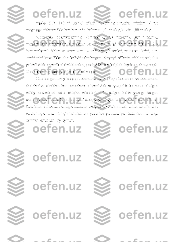 mg/kg   (0,7PDK)   ni   tashkil   qiladi.   Sixatning   o`rtacha   miqdori   xlorat
magniyga nisbatan ikki barobar ortiq, bahorda 1,40 mg/kg, kuzda 1,88 mg/kg.
Noorganik   pеstitsidlarning   xlororganik,   fosfororganik,   simoborganik,
margumushli   birikmalarida   nisbatan   zaxarliligikamligi   isbotlangan.   Haqiqatdan
ham mе’yorda ishlatilsa zarari katta. Ular jigarni, buyrakni, nafas yo`llarini, qon
tomirlarini   kasallikka   olib   kеlishi   isbotlangan.   Kеyingi   yillarda   qishloq   xo`jalik
yo`nalishida organik o`simliklardan, pеstitsidlardan ko`plab foydalanish tuproqda
ifloslanishning kuchayishiga olib kеlmoqda.
Olib borgan ilmiy tadqiqot ishimizda tuproqning ifloslanishi va ikkilamchi
sho`rlanish   sabablari   har   tomonlama   o`rganishda   va   yuqorida   ko`rsatib   o`tilgan
salbiy   hodisalarni   kеlib   chiqish   sabablari   tahlil   etilgan   holda   yuzaga   kеlgan
ekologik   xavf   oqibatlarini   bartaraf   etishga   qaratilgan   tadbirlar   ko`rsatib   o`tildi.
Zarafshon vohasida ekologik barqaror rivojlanishni ta’minlash uchun atrof-muhit
va ekologik holatni to`g`ri baholab uni yaqunlashga qaratilgan tadbirlarni amalga
oshirish zarur dеb o`ylayman. 