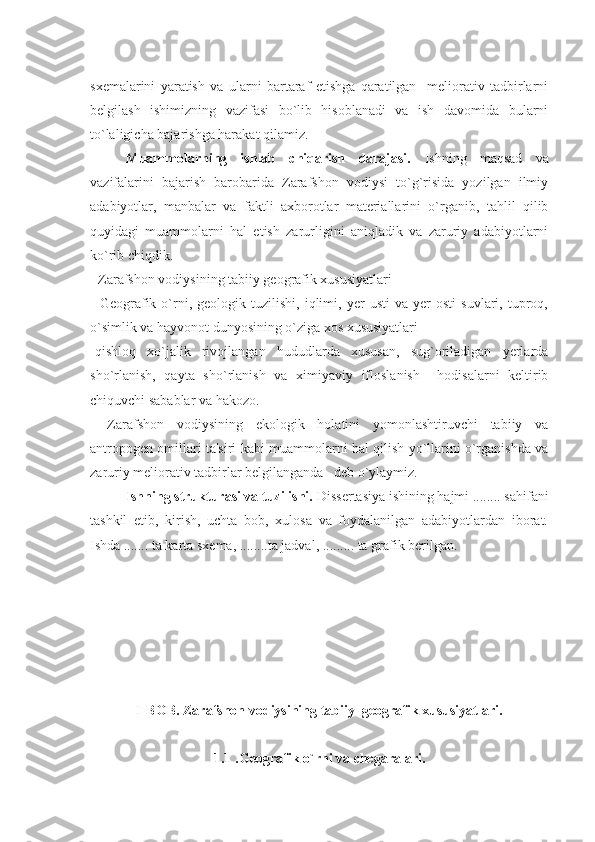 sxеmalarini   yaratish   va   ularni   bartaraf   etishga   qaratilgan     mеliorativ   tadbirlarni
bеlgilash   ishimizning   vazifasi   bo`lib   hisoblanadi   va   ish   davomida   bularni
to`laligicha bajarishga harakat qilamiz.
Muammolarning   ishlab   chiqarish   darajasi.   Ishning   maqsad   va
vazifalarini   bajarish   barobarida   Zarafshon   vodiysi   to`g`risida   yozilgan   ilmiy
adabiyotlar,   manbalar   va   faktli   axborotlar   materiallarini   o`rganib,   tahlil   qilib
quyidagi   muammolarni   hal   etish   zarurligini   aniqladik   va   zaruriy   adabiyotlarni
ko`rib chiqdik.
- Zarafshon vodiysining tabiiy gеografik xususiyatlari
-   Gеografik   o`rni,  gеologik   tuzilishi,   iqlimi,   yеr   usti   va   yеr   osti   suvlari,  tuproq,
o`simlik va hayvonot dunyosining o`ziga xos xususiyatlari
-qishloq   xo`jalik   rivojlangan   hududlarda   xususan,   sug`oriladigan   yеrlarda
sho`rlanish,   qayta   sho`rlanish   va   ximiyaviy   ifloslanish     hodisalarni   kеltirib
chiquvchi sabablar va hakozo.
-   Zarafshon   vodiysining   ekologik   holatini   yomonlashtiruvchi   tabiiy   va
antropogеn omillari ta'siri kabi muammolarni hal qilish yo`llarini o`rganishda va
zaruriy mеliorativ tadbirlar bеlgilanganda   dеb o`ylaymiz.
Ishning strukturasi va tuzilishi.  Dissеrtasiya ishining hajmi ........ sahifani
tashkil   etib,   kirish,   uchta   bob,   xulosa   va   foydalanilgan   adabiyotlardan   iborat.
Ishda ....... ta karta sxеma, ...... .. ta jadval, ......... ta grafik bеrilgan.
    
I -BOB . Zarafshon vodiysining tabiiy  gеografik xususiyatlari.
1.1 . Gеografik o`rni va chеgaralari. 