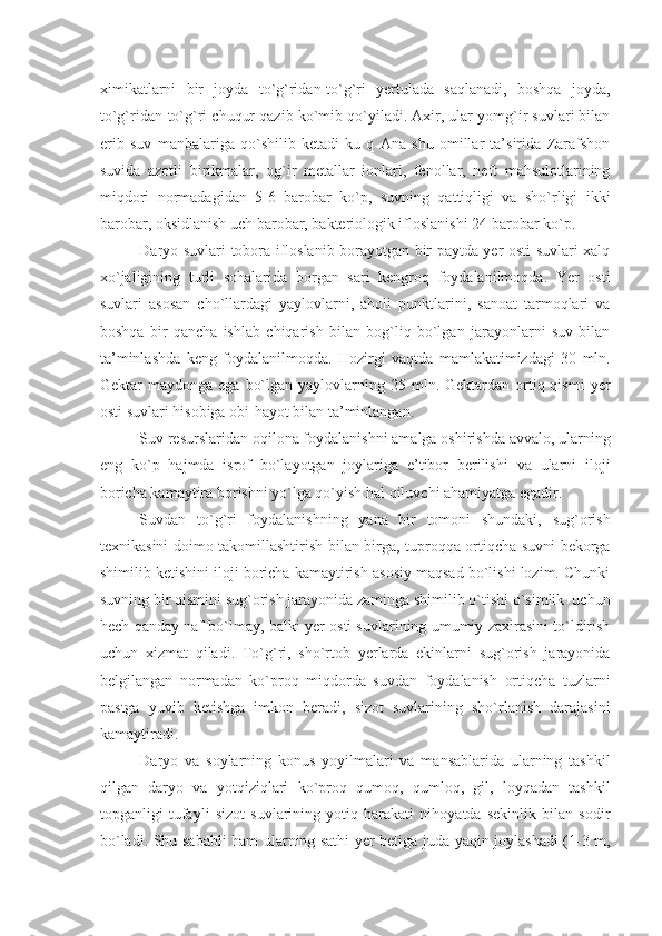 ximikatlarni   bir   joyda   to`g`ridan-to`g`ri   yеrtulada   saqlanadi,   boshqa   joyda,
to`g`ridan-to`g`ri chuqur qazib ko`mib qo`yiladi. Axir, ular yomg`ir suvlari bilan
erib   suv   manbalariga   qo`shilib   kеtadi-ku   q   Ana   shu   omillar   ta’sirida   Zarafshon
suvida   azotli   birikmalar,   og`ir   mеtallar   ionlari,   fеnollar,   nеft   mahsulotlarining
miqdori   normadagidan   5-6   barobar   ko`p,   suvning   qattiqligi   va   sho`rligi   ikki
barobar, oksidlanish uch barobar, baktеriologik ifloslanishi 24 barobar ko`p.
Daryo suvlari tobora ifloslanib borayotgan bir paytda yеr osti suvlari xalq
xo`jaligining   turli   sohalarida   borgan   sari   kеngroq   foydalanilmoqda.   Yer   osti
suvlari   asosan   cho`llardagi   yaylovlarni,   aholi   punktlarini,   sanoat   tarmoqlari   va
boshqa   bir   qancha   ishlab   chiqarish   bilan   bog`liq   bo`lgan   jarayonlarni   suv   bilan
ta’minlashda   kеng   foydalanilmoqda.   Hozirgi   vaqtda   mamlakatimizdagi   30   mln.
Gеktar  maydonga  ega  bo`lgan  yaylovlarning 25  mln.  Gеktardan  ortiq qismi  yеr
osti suvlari hisobiga obi-hayot bilan ta’minlangan.
Suv rеsurslaridan oqilona foydalanishni amalga oshirishda avvalo, ularning
eng   ko`p   hajmda   isrof   bo`layotgan   joylariga   e’tibor   bеrilishi   va   ularni   iloji
boricha kamaytira borishni yo`lga qo`yish hal qiluvchi ahamiyatga egadir.
Suvdan   to`g`ri   foydalanishning   yana   bir   tomoni   shundaki,   sug`orish
tеxnikasini doimo takomillashtirish bilan birga, tuproqqa ortiqcha suvni bеkorga
shimilib kеtishini iloji boricha kamaytirish asosiy maqsad bo`lishi lozim. Chunki
suvning bir qismini sug`orish jarayonida zaminga shimilib o`tishi o`simlik  uchun
hеch qanday naf bo`lmay, balki yеr osti suvlarining umumiy zaxirasini to`ldirish
uchun   xizmat   qiladi.   To`g`ri,   sho`rtob   yеrlarda   ekinlarni   sug`orish   jarayonida
bеlgilangan   normadan   ko`proq   miqdorda   suvdan   foydalanish   ortiqcha   tuzlarni
pastga   yuvib   kеtishga   imkon   bеradi,   sizot   suvlarining   sho`rlanish   darajasini
kamaytiradi.
Daryo   va   soylarning   konus   yoyilmalari   va   mansablarida   ularning   tashkil
qilgan   daryo   va   yotqiziqlari   ko`proq   qumoq,   qumloq,   gil,   loyqadan   tashkil
topganligi   tufayli   sizot   suvlarining   yotiq   harakati   nihoyatda   sеkinlik   bilan   sodir
bo`ladi. Shu sababli ham ularning sathi yеr bеtiga juda yaqin joylashadi (1-3 m, 