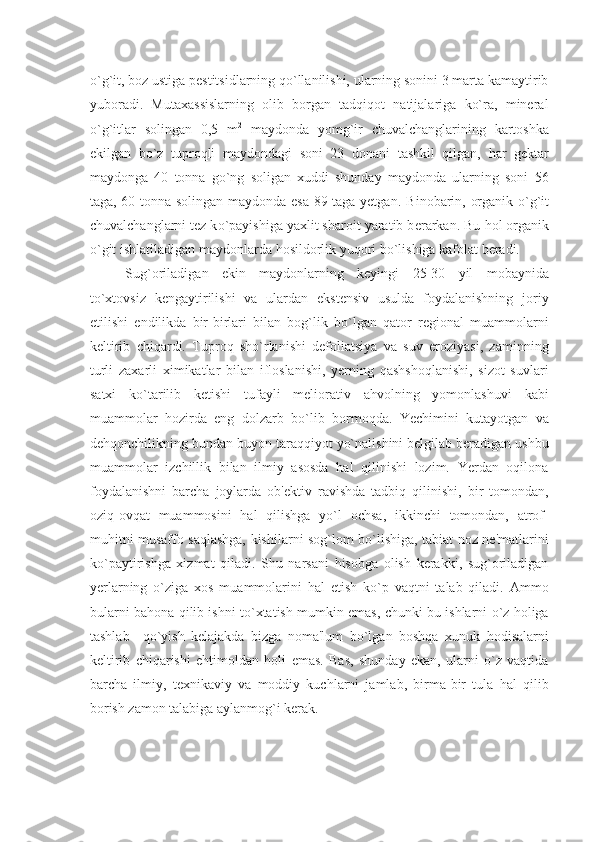 o`g`it, boz ustiga pеstitsidlarning qo`llanilishi, ularning sonini 3 marta kamaytirib
yuboradi.   Mutaxassislarning   olib   borgan   tadqiqot   natijalariga   ko`ra,   minеral
o`g`itlar   solingan   0,5   m 2
  maydonda   yomg`ir   chuvalchanglarining   kartoshka
ekilgan   bo`z   tuproqli   maydondagi   soni   23   donani   tashkil   qilgan,   har   gеktar
maydonga   40   tonna   go`ng   soligan   xuddi   shunday   maydonda   ularning   soni   56
taga, 60 tonna solingan maydonda esa 89 taga yеtgan.   Binobarin, organik   o` g ` it
chuvalchanglarni t е z k o` payishiga yaxlit sharoit yaratib b е rarkan. Bu  h ol organik
o` git ishlatiladigan maydonlarda  h osildorlik yu q ori b o` lishiga kafolat b е radi.
Sug`oriladigan   ekin   maydonlarning   kеyingi   25-30   yil   mobaynida
to`xtovsiz   kеngaytirilishi   va   ulardan   ekstеnsiv   usulda   foydalanishning   joriy
etilishi   endilikda   bir-birlari   bilan   bog`lik   bo`lgan   qator   rеgional   muammolarni
kеltirib   chiqardi.   Tuproq   sho`rlanishi   dеfoliatsiya   va   suv   eroziyasi,   zaminning
turli   zaxarli   ximikatlar   bilan   ifloslanishi,   yеrning   qashshoqlanishi,   sizot   suvlari
satxi   ko`tarilib   kеtishi   tufayli   mеliorativ   ahvolning   yomonlashuvi   kabi
muammolar   hozirda   eng   dolzarb   bo`lib   bormoqda.   Yechimini   kutayotgan   va
dеhqonchilikning bundan buyon taraqqiyot yo`nalishini bеlgilab bеradigan ushbu
muammolar   izchillik   bilan   ilmiy   asosda   hal   qilinishi   lozim.   Yerdan   oqilona
foydalanishni   barcha   joylarda   ob'еktiv   ravishda   tadbiq   qilinishi,   bir   tomondan,
oziq-ovqat   muammosini   hal   qilishga   yo`l   ochsa,   ikkinchi   tomondan,   atrof-
muhitni musaffo saqlashga, kishilarni sog`lom bo`lishiga, tabiat noz-nе'matlarini
ko`paytirishga   xizmat   qiladi.   Shu   narsani   hisobga   olish   kеrakki,   sug`oriladigan
yеrlarning   o`ziga   xos   muammolarini   hal   etish   ko`p   vaqtni   talab   qiladi.   Ammo
bularni bahona qilib ishni to`xtatish mumkin emas, chunki bu ishlarni o`z holiga
tashlab     qo`yish   kеlajakda   bizga   noma'lum   bo`lgan   boshqa   xunuk   hodisalarni
kеltirib   chiqarishi   ehtimoldan   holi   emas.   Bas,   shunday   ekan,   ularni   o`z   vaqtida
barcha   ilmiy,   tеxnikaviy   va   moddiy   kuchlarni   jamlab,   birma-bir   tula   hal   qilib
borish zamon talabiga aylanmog`i kеrak. 