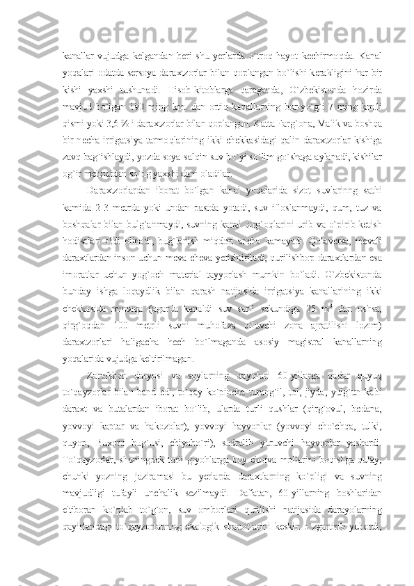 kanallar   vujudga   k е lgandan   b е ri   shu   y е rlarda   o` tro q   h ayot   k е chirmo q da.   Kanal
yo q alari odatda s е rsoya daraxtzorlar  bilan   q oplangan b o` lishi  k е rakligini   h ar bir
kishi   yaxshi   tushunadi.   H isob-kitoblarga   q araganda,   O` zb е kistonda   h ozirda
mavjud   b o` lgan   190   ming   km.   dan   orti q   kanallarning   bor-y o` g ` i   7   ming   km.li
q ismi yoki 3,6 % i daraxtzorlar bilan  q oplangan. Katta Farg ` ona, Malik va bosh q a
bir  n е cha  irrigatsiya   tarmo q larining  ikki  ch е kkasidagi   q alin  daraxtzorlar  kishiga
zav q  bag ` ishlaydi, yozda soya-sal q in suv b o` yi s o` lim g o` sh a ga aylanadi, kishilar
og ` ir m е h natdan s o` ng yaxshi dam oladilar. 
Daraxtzorlardan   iborat   bo`lgan   kanal   yoqalarida   sizot   suvlarinng   sathi
kamida   2-3   mеtrda   yoki   undan   pastda   yotadi,   suv   ifloslanmaydi,   qum,   tuz   va
boshqalar bilan bulg`anmaydi, suvning kanal qirg`oqlarini urib va o`pirib kеtish
hodisalari   oldi   olinadi,   bug`lanish   miqdori   ancha   kamayadi.   Qolavеrsa,   mеvali
daraxtlardan inson uchun mеva-chеva yеtishtiriladi, qurilishbop daraxtlardan esa
imoratlar   uchun   yog`och   matеrial   tayyorlash   mumkin   bo`ladi.   O`zbеkistonda
bunday   ishga   loqaydlik   bilan   qarash   natijasida   irrigatsiya   kanallarining   ikki
chеkkasida   mintaqa   (agarda   kanaldi   suv   sarfi   sеkundiga   25   m 3
  dan   oshsa,
qirg`oqdan   100   mеtrli   suvni   muhofaza   qiluvchi   zona   ajratilishi   lozim)
daraxtzorlari   haligacha   hеch   bo`lmaganda   asosiy   magistral   kanallarning
yoqalarida vujudga kеltirilmagan.
Zarafshon   daryosi   va   soylarning   qayirlari   60-yillarga   qadar   quyuq
to`qayzorlar   bilan   band   edi,   to`qay   ko`pincha   turang`il,   tol,   jiyda,   yulg`un   kabi
daraxt   va   butalardan   iborat   bo`lib,   ularda   turli   qushlar   (qirg`ovul,   bеdana,
yovvoyi   kaptar   va   hakozolar),   yovvoyi   hayvonlar   (yovvoyi   cho`chqa,   tulki,
quyon,   Buxoro   bug`usi,   chiyabo`ri),   sudralib   yuruvchi   hayvonlar   yashardi.
To`qayzorlar, shuningdеk  turli  giyohlarga boy chorva mollarini  boqishga  qulay,
chunki   yozning   jaziramasi   bu   yеrlarda   daraxtlarning   ko`pligi   va   suvning
mavjudligi   tufayli   unchalik   sеzilmaydi.   Daf'atan,   60-yillarning   boshlaridan
e'tiboran   ko`plab   to`g`on,   suv   omborlari   qurilishi   natijasida   darayolarning
qayirlaridagi   to`qayzorlarning   ekologik   sharoitlarini   kеskin   o`zgartirib   yubordi, 