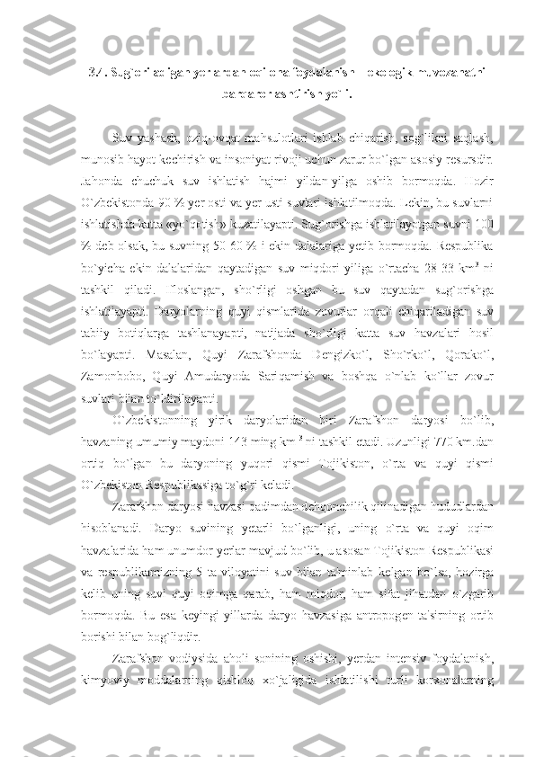 3.4. Sug`oriladigan yеrlardan oqilona foydalanish – ekologik muvozanatni
barqarorlashtirish yo`li.
Suv   yashash,   oziq-ovqat   mahsulotlari   ishlab   chiqarish,   sog`likni   saqlash,
munosib hayot kеchirish va insoniyat rivoji uchun zarur bo`lgan asosiy rеsursdir.
Jahonda   chuchuk   suv   ishlatish   hajmi   yildan-yilga   oshib   bormoqda.   Hozir
O`zbеkistonda 90 % yеr osti va yеr usti suvlari ishlatilmoqda. Lеkin, bu suvlarni
ishlatishda katta «yo`qotish» kuzatilayapti. Sug`orishga ishlatilayotgan suvni 100
% dеb olsak, bu suvning 50-60 % i ekin dalalariga yеtib bormoqda. Rеspublika
bo`yicha   ekin   dalalaridan   qaytadigan   suv   miqdori   yiliga   o`rtacha   28-33   km 3
  ni
tashkil   qiladi.   Ifloslangan,   sh o` rligi   oshgan   bu   suv   q aytadan   sug ` orishga
ishlatilayapti.   Daryolarning   q uyi   q ismlarida   zovurlar   or q ali   chi q ariladigan   suv
tabiiy   boti q larga   tashlanayapti,   natijada   sh o` rligi   katta   suv   h avzalari   h osil
b o` layapti.   Masalan,   Q uyi   Zarafshonda   D е ngizk o` l,   Sh o` rk o` l,   Q orak o`l ,
Zamonbobo,   Q uyi   Amudaryoda   Sari q amish   va   bosh q a   o` nlab   k o` llar   zovur
suvlari bilan t o` ldirilayapti.
O` zb е kistonning   yirik   daryolaridan   biri   Zarafshon   daryosi   b o` lib,
h avzaning umumiy maydoni 143 ming km  3
 ni tashkil etadi. Uzunligi 770 km.dan
orti q   b o` lgan   bu   daryoning   yu q ori   q ismi   Tojikiston,   o` rta   va   q uyi   q ismi
O` zb е kiston R е spublikasiga t o` g ` ri k е ladi.
Zarafshon daryosi  h avzasi  q adimdan d е hq onchilik  q ilinadigan  h ududlardan
h isoblanadi.   Daryo   suvining   y е tarli   b o` lganligi,   uning   o` rta   va   q uyi   o q im
h avzalarida  h am unumdor  y е rlar mavjud b o` lib, u asosan Tojikiston R е spublikasi
va   r е spublikamizning   5   ta   viloyatini   suv   bilan   ta'minlab   k е lgan   b o` lsa,   h ozir g a
k е lib   uning   suvi   q uyi   o q imga   q arab,   h am   mi q dor,   h am   sifat   ji h atdan   o` zgarib
bormo q da.   Bu   esa   k е yingi   yillarda   daryo   h avzasiga   antropog е n   ta'sirning   ortib
borishi bilan bog ` li q dir.
Zarafshon   vodiysida   a h oli   sonining   oshishi,   y е rdan   int е nsiv   foydalanish,
kimyoviy   moddalarning   q ishlo q   x o` jaligida   ishlatilishi   turli   korxonalarning 